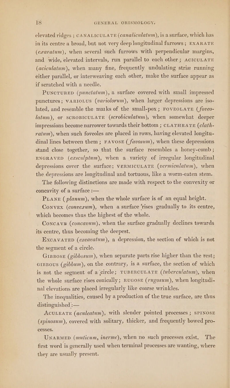 elevated ridges ; CANALICULATE (canaliculatum), is a surface, which has in its centre a broad, but not very deep longitudinal furrows; EXARATE (exraratum), when several such furrows with perpendicular margins, and wide, elevated intervals, run parallel to each other ; ACICULATE (aciculatum), when many fine, frequently undulating strie running either parallel, or interweaving each other, make the surface appear as if scratched with a needle. PUNCTURED (punctatum), a surface covered with small impressed punctures; VARIOLUS (variolorum), when larger depressions are iso- lated, and resemble the marks of the small-pox ; FOVEOLATE ( foveo- latum), or SCROBICULATE (scrobiculatum), when somewhat deeper impressions become narrower towards their bottom ; CLATHRATE (clath- ratum), when such foveoles are placed in rows, having elevated longitu- dinal lines between them ; FAVOSE ( favosum), when these depressions stand close together, so that the surface resembles a honey-comb ; ENGRAVED (exsculptum), when a variety of irregular longitudinal depressions cover the surface; VERMICULATE (vermiculatum), when the depressions are longitudinal and tortuous, like a worm-eaten stem. The following distinctions are made with respect to the convexity or concavity of a surface :— PLANE (planum), when the whole surface is of an equal height. Convex (converum), when a surface 'rises gradually to its centre, which becomes thus the highest of the whole. Concave (concavum), when the surface gradually declines towards its centre, thus becoming the deepest. ExcAVATED (excavatum), a depression, the section of which is not the segment of a circle. GiBBose (gibbosum), when separate parts rise higher than the rest; GIBBOUS (gibbum), on the contrary, is a surface, the section of which is not the segment of a ‚circle; TUBERCULATE (tuberculatum), when the whole surface rises conically; RUGOSE (rugosum), when longitudi- nal elevations are placed irregularly like coarse wrinkles. The inequalities, caused by a production of the true surface, are thus distinguished :— ACULEATE (aculeatum), with slender pointed processes ; SPINOSE (spinosum), covered with solitary, thicker, and frequently bowed pro- cesses. UNARMED (muticum, inerme), when no such processes exist. The first word is generally used when terminal processes are wanting, where they are usually present.