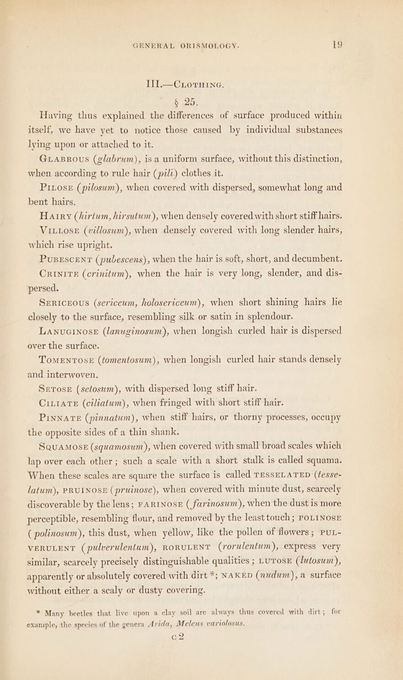 Ill. —CrorHıng. S520: Having thus explained the differences of surface produced within itself, we have yet to notice those caused by individual substances lying upon or attached to it. GLABROoUS (glabrum), isa uniform surface, without this distinction, when according to rule hair (plz) clothes it. PILosE (pilosum), when covered with dispersed, somewhat long and bent hairs. Hairy (hirtum, hirsutum), when densely covered with short stiff hairs. VILLOSE (villosum), when densely covered with long slender hairs, which rise upright. PUBESCENT (pubescens), when the hair is soft, short, and decumbent. CRINITE (crinitum), when the hair is very long, slender, and dis- persed. SERICEOUS (sericeum, holosericeum), when short shining hairs lie closely to the surface, resembling silk or satin in splendour. LANUGINOSE (lanuginosum), when longish curled hair is dispersed over the surface. ToMENTOSE (tomentosum), when longish curled hair stands densely and interwoven. SETOoSE (setosum), with dispersed long stiff hair. CILIATE (ciliatum), when fringed with short stiff hair. PiNNATE (pinnatum), when stiff hairs, or thorny processes, occupy the opposite sides of a thin shank. SQUAMOSE (squamosum), when covered with small broad scales which lap over each other; such a scale with a short stalk is called squama. When these scales are square the surface is called TESSELATED (fesse- latum), PRUINOSE (pruinose), when covered with minute dust, scarcely discoverable by the lens; FARINOSE ( farinosum), when the dust is more perceptible, resembling flour, and removed by the least touch; POLINOSE ( polinosum), this dust, when yellow, like the pollen of flowers ; PUL- VERULENT ( pulverulentum), RORULENT (rorulentum), express very similar, scarcely precisely distinguishable qualities ; LUTOSE (lutosum), apparently or absolutely covered with dirt *; NAKED (nudum), a surface without either a scaly or dusty covering. * Many beetles that live upon a clay soil are always thus covered with dirt; for exaniple, the species of the genera Arida, Meleus variolosus. c2