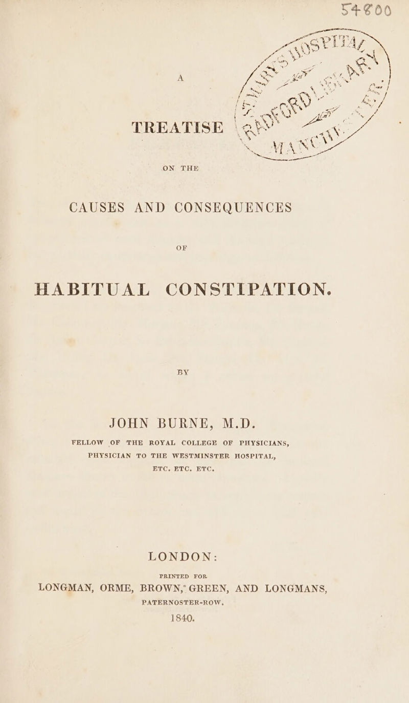 ON THE CAUSES AND CONSEQUENCES OF HABITUAL CONSTIPATION. BY JOHN BURNE, M.D. FELLOW OF THE ROYAL COLLEGE OF PHYSICIANS, PHYSICIAN TO THE WESTMINSTER HOSPITAL, ETC. ETC. ETC. LONDON: PRINTED FOR LONGMAN, ORME, BROWN,’ GREEN, AND LONGMANS, PATERNOSTER-ROW, 1840.