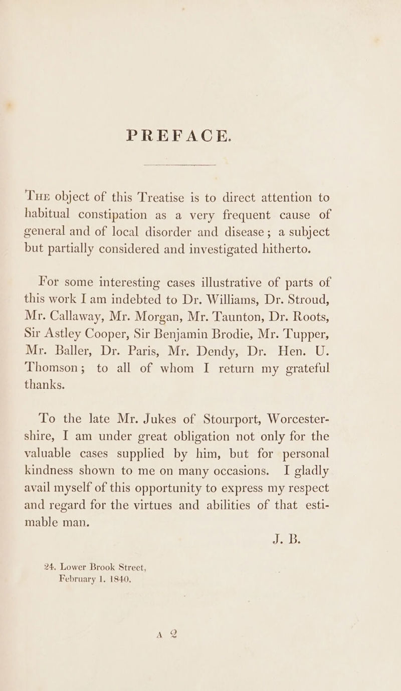 PREFACE. Tue object of this Treatise is to direct attention to habitual constipation as a very frequent cause of general and of local disorder and disease; a subject but partially considered and investigated hitherto. For some interesting cases illustrative of parts of this work I am indebted to Dr. Williams, Dr. Stroud, Mr. Callaway, Mr. Morgan, Mr. Taunton, Dr. Roots, Sir Astley Cooper, Sir Benjamin Brodie, Mr. Tupper, Mr. Baller, Dr. Paris, Mr. Dendy, Dr. Hen. U. Thomson; to all of whom I return my grateful thanks. To the late Mr. Jukes of Stourport, Worcester- shire, [ am under great obligation not only for the valuable cases supplied by him, but for personal kindness shown to me on many occasions. I gladly avail myself of this opportunity to express my respect and regard for the virtues and abilities of that esti- mable man. dels 24. Lower Brook Street,