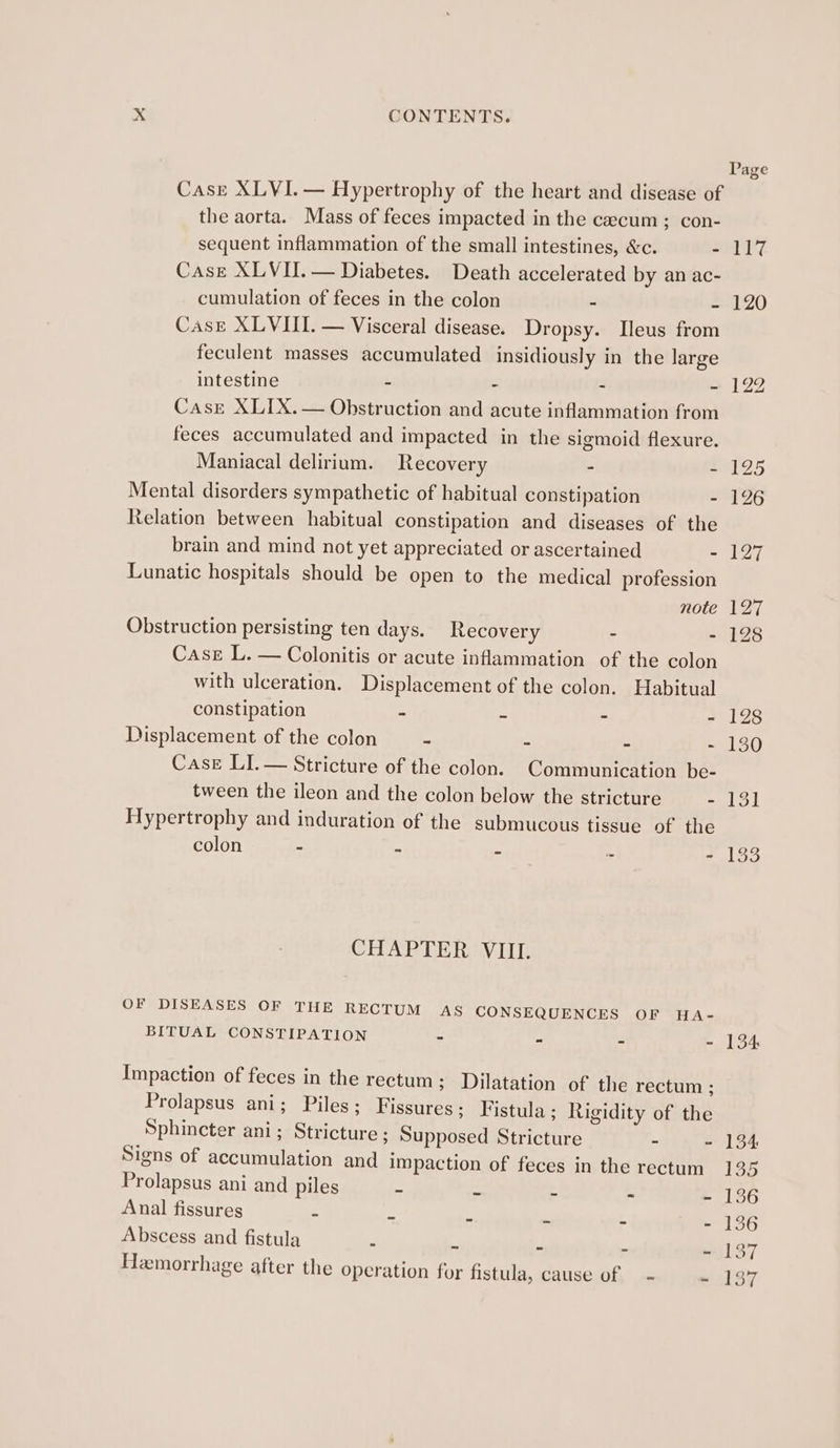 Case XLVI. — Hypertrophy of the heart and disease of the aorta. Mass of feces impacted in the caecum; con- sequent inflammation of the small intestines, &amp;c. = Case XLVII.— Diabetes. Death accelerated by an ac- cumulation of feces in the colon - , Case XLVIII. — Visceral disease. Dropsy. Ileus from feculent masses accumulated insidiously in the large intestine - - - - Case XLIX.— Obstruction and acute inflammation from feces accumulated and impacted in the sigmoid flexure. Maniacal delirium. Recovery - : Mental disorders sympathetic of habitual constipation - Relation between habitual constipation and diseases of the brain and mind not yet appreciated or ascertained - Lunatic hospitals should be open to the medical profession note Obstruction persisting ten days. Recovery - - Case L. — Colonitis or acute inflammation of the colon with ulceration. Displacement of the colon. Habitual constipation : Z k Displacement of the colon ~ E . E Case LI. — Stricture of the colon. Communication be- tween the ileon and the colon below the stricture - Hypertrophy and induration of the submucous tissue of the colon : - ‘ ; CHAPTER VIII. OF DISEASES OF THE RECTUM AS CONSEQUENCES OF HA- BITUAL CONSTIPATION - “ = Impaction of feces in the rectum ; Dilatation of the rectum ; Prolapsus ani ; Piles; Fissures ; Fistula ; Rigidity of the Sphincter ani; Stricture ; Supposed Stricture - - Signs of accumulation and impaction of feces in the rectum Prolapsus ani and piles . Anal fissures - Abscess and fistula 5 - Hemorrhage after the operation for fistula, cause of — - a ih ig 120 134: 134 155 136 136 137 iS