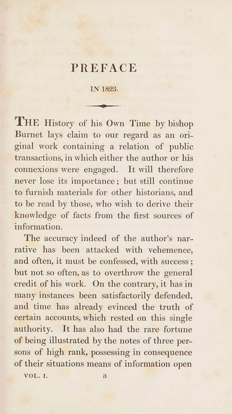 PREFACE IN 1825. er THE History of his Own Time by bishop Burnet lays claim to our regard as an ori- ginal work containing a relation of public transactions, in which either the author or his connexions were engaged. It will therefore never lose its importance; but still continue to furnish materials for other historians, and to be read by those, who wish to derive their knowledge of facts from the first sources of information. The accuracy indeed of the author’s nar- rative has been attacked with vehemence, and often, it must be confessed, with success ; but not so often, as to overthrow the general credit of his work. On the contrary, it has in many instances been satisfactorily defended, and time has already evinced the truth of certain accounts, which rested on this single authority. It has also had the rare fortune of being illustrated by the notes of three per- sons of high rank, possessing in consequence of their situations means of information open Violet a