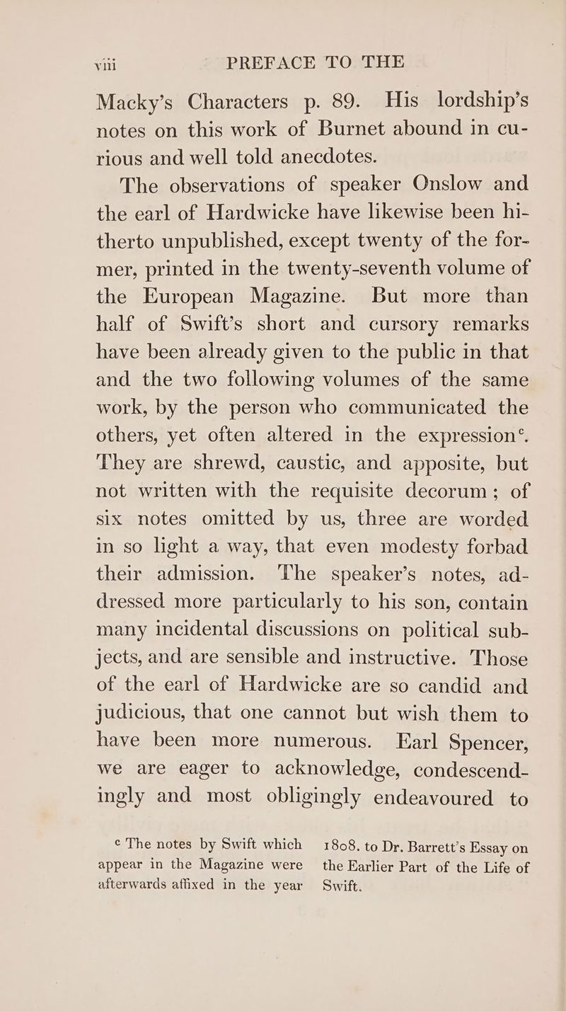 Macky’s Characters p. 89. His lordship’s notes on this work of Burnet abound in cu- rious and well told anecdotes. The observations of speaker Onslow and the earl of Hardwicke have likewise been hi- therto unpublished, except twenty of the for- mer, printed in the twenty-seventh volume of the European Magazine. But more than half of Swift’s short and cursory remarks have been already given to the public in that and the two following volumes of the same work, by the person who communicated the others, yet often altered in the expression® They are shrewd, caustic, and apposite, but not written with the requisite decorum; of six notes omitted by us, three are worded in so light a way, that even modesty forbad their admission. ‘lhe speaker’s notes, ad- dressed more particularly to his son, contain many incidental discussions on political sub- jects, and are sensible and instructive. Those of the earl of Hardwicke are so candid and judicious, that one cannot but wish them to have been more numerous. Earl Spencer, we are eager to acknowledge, condescend- ingly and most obligingly endeavoured to ¢ The notes by Swift which 1808. to Dr. Barrett’s Essay on appear in the Magazine were the Earlier Part of the Life of afterwards affixed in the year Swift.