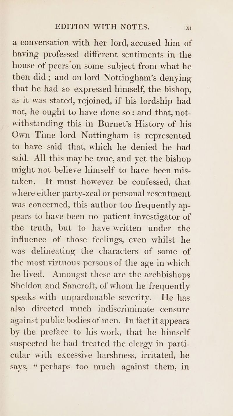 a conversation with her lord, accused him of having professed different sentiments in the house of peers on some subject from what he then did; and on lord Nottingham’s denying that he had so expressed himself, the bishop, as it was stated, rejoined, if his lordship had not, he ought to have done so: and that, not- withstanding this in Burnet’s History of his Own Time lord Nottingham is represented to have said that, which he denied he had said. All this may be true, and yet the bishop might not believe himself to have been mis- taken. It must however be confessed, that where either party-zeal or personal resentment was concerned, this author too frequently ap- pears to have been no patient investigator of the truth, but to have written under the influence of those feelings, even whilst he was delineating the characters of some of the most virtuous persons of the age in which he lived. Amongst these are the archbishops Sheldon and Sancroft, of whom he frequently speaks with unpardonable severity. He has also directed much indiscriminate censure against public bodies of men. In fact it appears by the preface to his work, that he himself suspected he had treated the clergy in parti- cular with excessive harshness, irritated, he says, “perhaps too much against them, in
