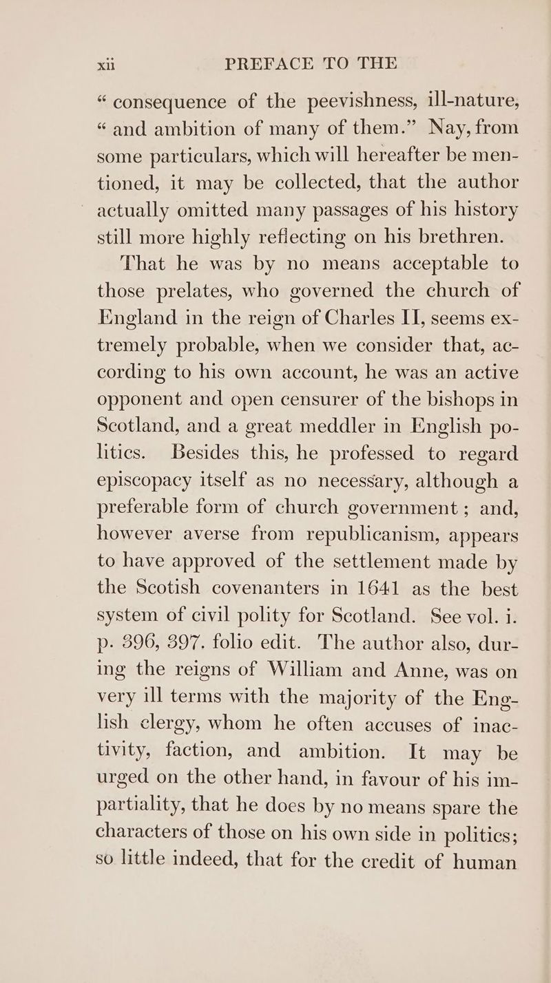 “ consequence of the peevishness, ill-nature, “and ambition of many of them.” Nay, from some particulars, which will hereafter be men- tioned, it may be collected, that the author ~ actually omitted many passages of his history still more highly refiecting on his brethren. That he was by no means acceptable to those prelates, who governed the church of England in the reign of Charles II, seems ex- tremely probable, when we consider that, ac- cording to his own account, he was an active opponent and open censurer of the bishops in Scotland, and a great meddler in English po- litics. Besides this, he professed to regard episcopacy itself as no necessary, although a preferable form of church government ; and, however averse from republicanism, appears to have approved of the settlement made by the Scotish covenanters in 1641 as the best system of civil polity for Scotland. See vol. i. p- 396, 397. folio edit. The author also, dur- ing the reigns of William and Anne, was on very ill terms with the majority of the Eng- lish clergy, whom he often accuses of inac- tivity, faction, and ambition. It may be urged on the other hand, in favour of his im- partiality, that he does by no means spare the characters of those on his own side in polities; so little indeed, that for the credit of human