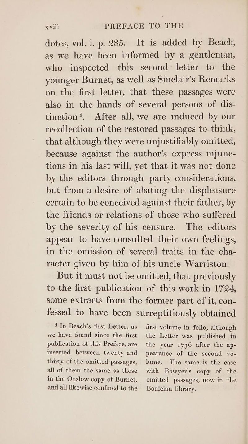dotes, vol. i. p. 285. It is added by Beach, as we have been informed by a gentleman, who inspected this second letter to the younger Burnet, as well as Sinclair’s Remarks on the first letter, that these passages were also in the hands of several persons of dis- tinction’. After all, we are induced by our recollection of the restored passages to think, that although they were unjustifiably omitted, because against the author’s express injunc- tions in his last will, yet that it was not.done by the editors through party considerations, but from a desire of abating the displeasure certain to be conceived against their father, by the friends or relations of those who suffered by the severity of his censure. The editors appear to have consulted their own feelings, in the omission of several traits in the cha- racter given by him of his uncle Warriston. But it must not be omitted, that previously to the first publication of this work in 1724, some extracts from the former part of it, con- fessed to have been surreptitiously obtained d In Beach’s first Letter, as first volume in folio, although we have found since the first the Letter was published in publication of this Preface, are inserted between twenty and thirty of the omitted passages, all of them the same as those in the Onslow copy of Burnet, and all likewise confined to the the year 1736 after the ap- pearance of the second vo- lume. The same is the case with Bowyer’s copy of the omitted passages, now in the Bodleian library.