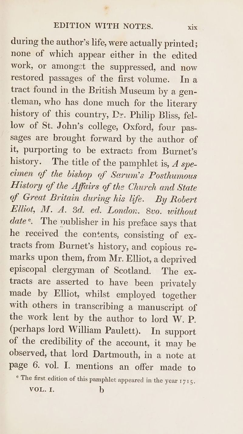 during the author’s life, were actually printed; none of which appear either in the edited work, or amongst the suppressed, and now restored passages of the first volume. In a tract found in the British Museum by a gen- tleman, who has done much for the literary history of this country, Dr. Philip Bliss, fel- low of St. John’s college, Oxford, four pas- sages are brought forward by the author of it, purporting to be extracts from Burnet’s history. The title of the pamphlet is, 4 spe- cumen of the bishop of Sarum’s Posthumous History of the Affairs of the Church and State of Great Britain during his life. By Robert filtiot, M. A. 3d. ed. London. 8v0. without date. ‘The nublisher in his preface says that he received the contents, consisting of ex- tracts from Burnet’s history, and copious re- marks upon them, from Mr. Elliot, a deprived episcopal clergyman of Scotland. The ex- tracts are asserted to have been privately made by Elliot, whilst employed together with others in transcribing a manuscript of the work lent by the author to lord W. P. (perhaps lord William Paulett). In support of the credibility of the account, it may be observed, that lord Dartmouth, in a note at page 6. vol. I. mentions an offer made to ° The first edition of this pamphlet appeared in the year 1715, VOL. I. b