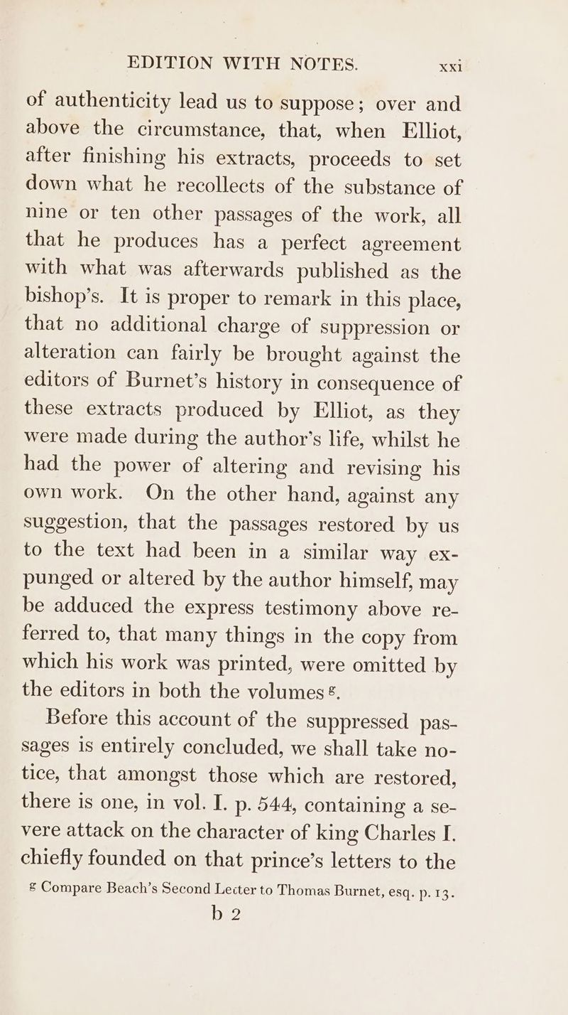 of authenticity lead us to suppose; over and above the circumstance, that, when Elliot, after finishing his extracts, proceeds to set down what he recollects of the substance of nine or ten other passages of the work, all that he produces has a perfect agreement with what was afterwards published as the bishop’s. It is proper to remark in this place, that no additional charge of suppression or alteration can fairly be brought against the editors of Burnet’s history in consequence of these extracts produced by Elliot, as they were made during the author’s life, whilst he had the power of altering and revising his own work. On the other hand, against any suggestion, that the passages restored by us to the text had been in a similar way ex- punged or altered by the author himself, may be adduced the express testimony above re- ferred to, that many things in the copy from which his work was printed, were omitted by the editors in both the volumes ®. Before this account of the suppressed pas- sages 1s entirely concluded, we shall take no- tice, that amongst those which are restored, there is one, in vol. I. p. 544, containing a se- vere attack on the character of king Charles I. chiefly founded on that prince’s letters to the & Compare Beach’s Second Lecter to Thomas Burnet, esqap: 13. ay