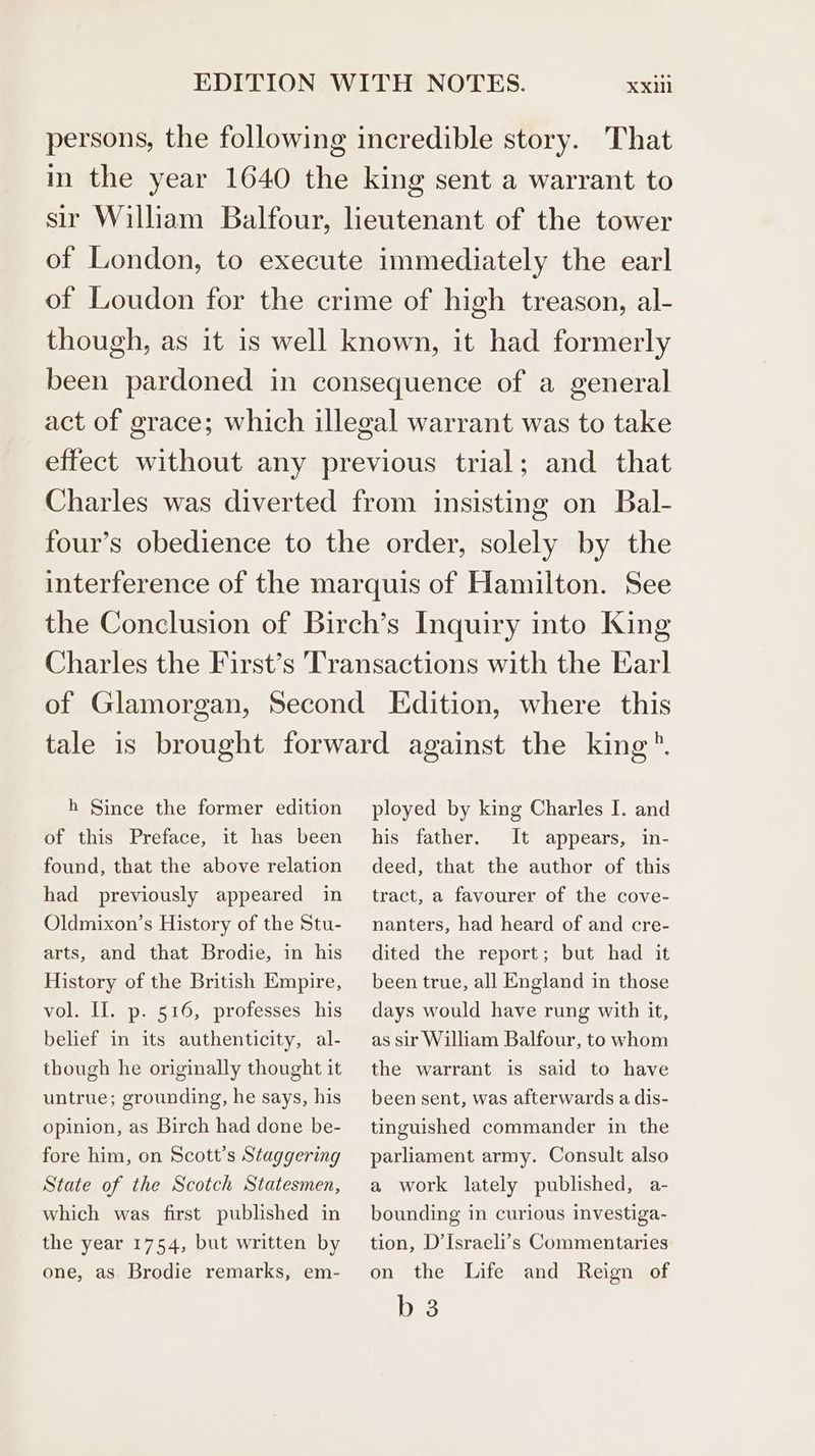 persons, the following incredible story. That in the year 1640 the king sent a warrant to sir William Balfour, lieutenant of the tower of London, to execute immediately the earl of Loudon for the crime of high treason, al- though, as it is well known, it had formerly been pardoned in consequence of a general act of grace; which illegal warrant was to take effect without any previous trial; and that Charles was diverted from insisting on Bal- four’s obedience to the order, solely by the interference of the marquis of Hamilton. See the Conclusion of Birch’s Inquiry into King Charles the First’s Transactions with the Earl of Glamorgan, Second Edition, where this tale is brought forward against the king ®. h Since the former edition of this Preface, it has been found, that the above relation had previously appeared in Oldmixon’s History of the Stu- arts, and that Brodie, in his History of the British Empire, vol. II. p. 516, professes his belief in its authenticity, al- though he originally thought it untrue; grounding, he says, his opinion, as Birch had done be- fore him, on Scott’s Staggering State of the Scotch Statesmen, which was first published in the year 1754, but written by one, as Brodie remarks, em- ployed by king Charles I. and his father. It appears, in- deed, that the author of this tract, a favourer of the cove- nanters, had heard of and cre- dited the report; but had it been true, all England in those days would have rung with it, as sir William Balfour, to whom the warrant is said to have been sent, was afterwards a dis- tinguished commander in the parliament army. Consult also a work lately published, a- bounding in curious investiga- tion, D’Israeli’s Commentaries on the Life and Reign of b 3