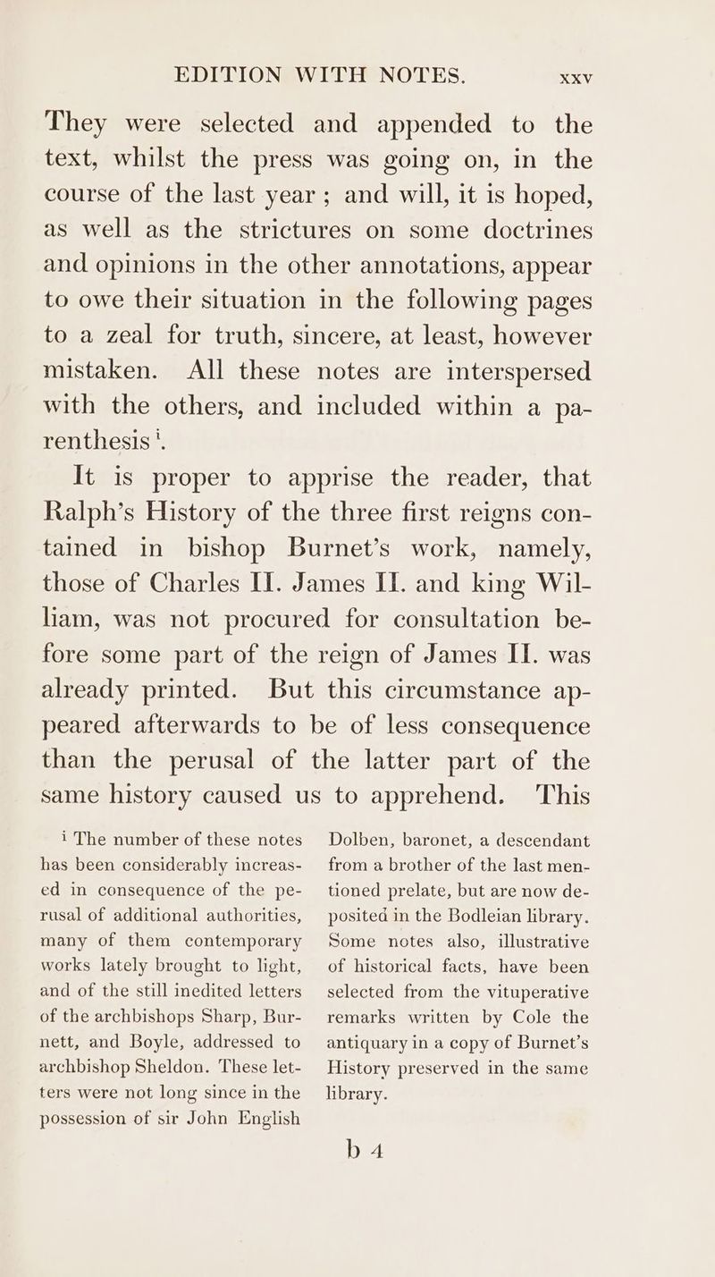 They were selected and appended to the text, whilst the press was going on, in the course of the last year; and will, it is hoped, as well as the strictures on some doctrines and opinions in the other annotations, appear to owe their situation in the following pages to a zeal for truth, sincere, at least, however mistaken. All these notes are interspersed with the others, and included within a pa- renthesis *. It is proper to apprise the reader, that Ralph’s History of the three first reigns con- tained in bishop Burnet’s work, namely, those of Charles II. James II. and king Wil- liam, was not procured for consultation be- fore some part of the reign of James II. was already printed. But this circumstance ap- peared afterwards to be of less consequence than the perusal of the latter part of the same history caused us to apprehend. This i The number of these notes has been considerably increas- ed in consequence of the pe- rusal of additional authorities, many of them contemporary works lately brought to light, and of the still inedited letters of the archbishops Sharp, Bur- nett, and Boyle, addressed to archbishop Sheldon. These let- ters were not long since in the possession of sir John English Dolben, baronet, a descendant from a brother of the last men- tioned prelate, but are now de- posited in the Bodleian library. Some notes also, illustrative of historical facts, have been selected from the vituperative remarks written by Cole the antiquary in a copy of Burnet’s History preserved in the same library. b 4