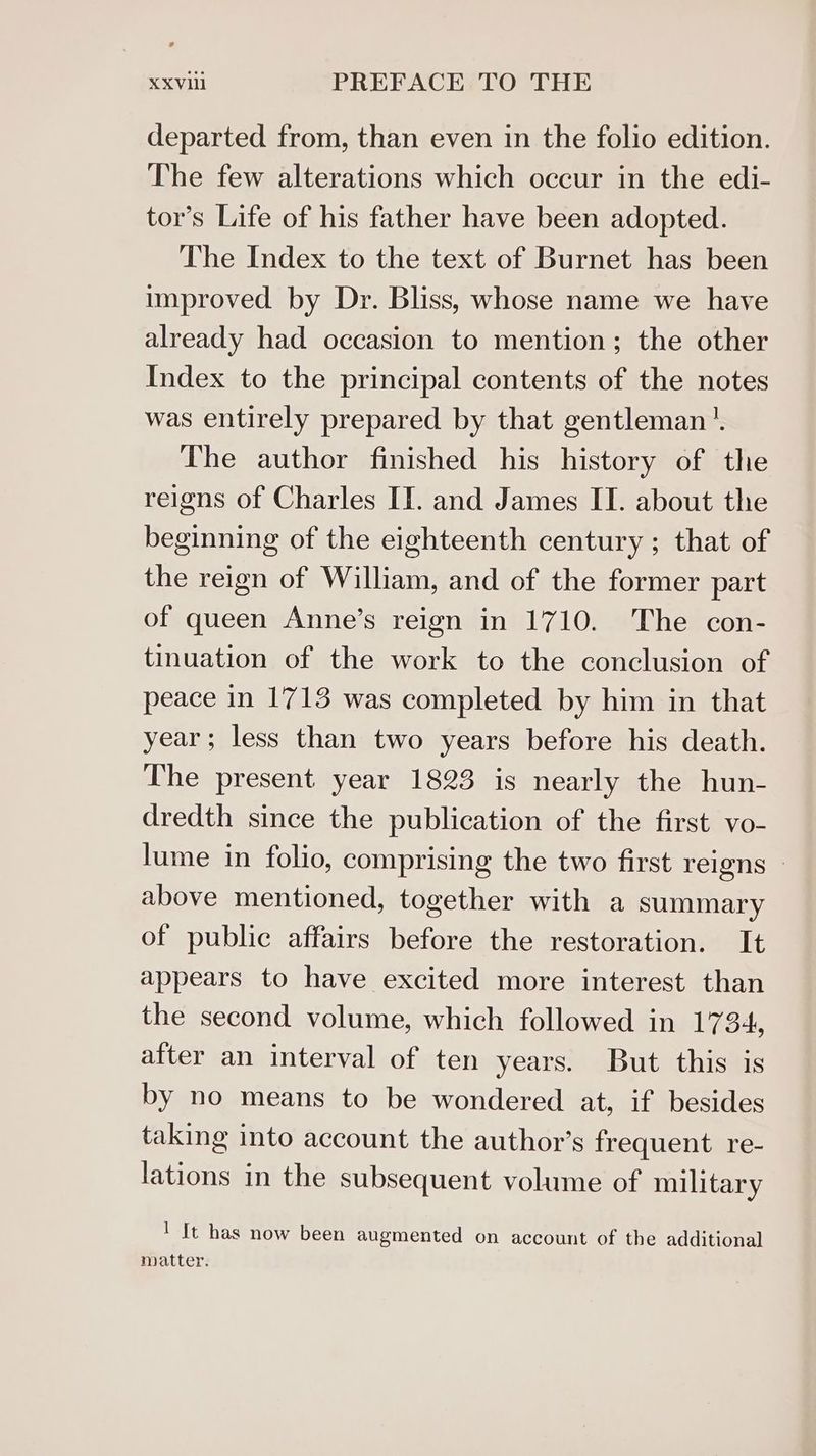 departed from, than even in the folio edition. The few alterations which occur in the edi- tor’s Life of his father have been adopted. The Index to the text of Burnet has been improved by Dr. Bliss, whose name we have already had occasion to mention; the other Index to the principal contents of the notes was entirely prepared by that gentleman’. The author finished his history of the reigns of Charles IT. and James II. about the beginning of the eighteenth century ; that of the reign of William, and of the former part of queen Anne’s reign in 1710. The con- tinuation of the work to the conclusion of peace in 1713 was completed by him in that year; less than two years before his death. The present year 1823 is nearly the hun- dredth since the publication of the first vo- lume in folio, comprising the two first reigns | above mentioned, together with a summary of public affairs before the restoration. It appears to have excited more interest than the second volume, which followed in 1734, after an interval of ten years. But this is by no means to be wondered at, if besides taking into account the author's frequent re- lations in the subsequent volume of military ' It has now been augmented on account of the additional matter.