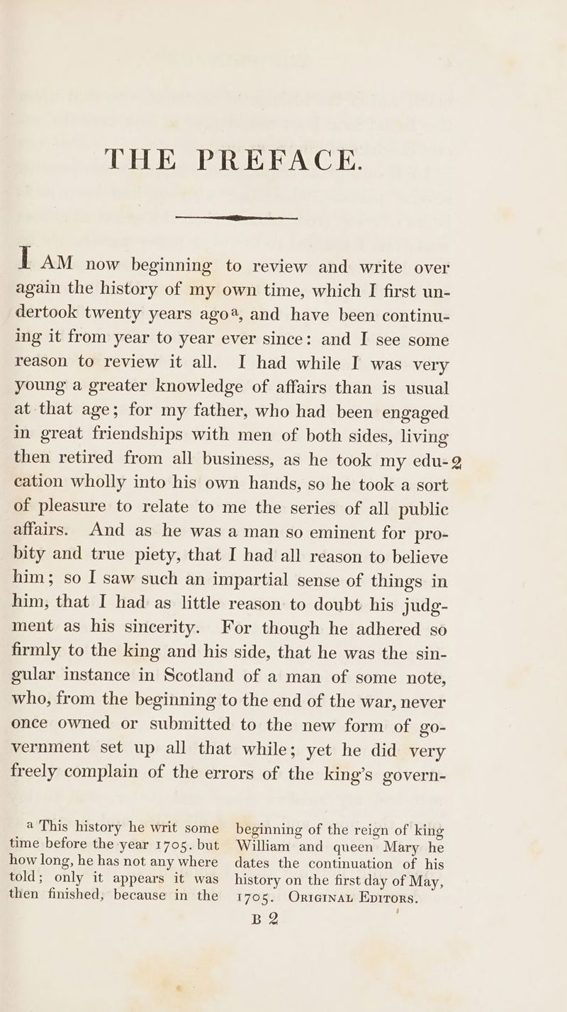 THE PREFACE. j. AM now beginning to review and write over again the history of my own time, which I first un- dertook twenty years ago®, and have been continu- ing it from year to year ever since: and I see some reason to review it all. I had while I was very young a greater knowledge of affairs than is usual at that age; for my father, who had been engaged in great friendships with men of both sides, living then retired from all business, as he took my edu-2 cation wholly into his own hands, so he took a sort of pleasure to relate to me the series of all public affairs. And as he was a man so eminent for pro- bity and true piety, that I had all reason to believe him; so I saw such an impartial sense of things in him, that I had as little reason to doubt his judg- ment as his sincerity. For though he adhered so firmly to the king and his side, that he was the sin- gular instance in Scotland of a man of some note, who, from the beginning to the end of the war, never once owned or submitted to the new form of go- vernment set up all that while; yet he did very freely complain of the errors of the king’s govern- a This history he writ some beginning of the reign of king time before the year 1705. but William and queen Mary he how long, he has not any where dates the continuation of his told; only it appears it was history on the first day of May, then finished, because in the 1705. Ortarnan Eprrors. BQ