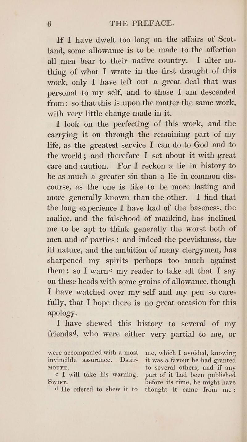If I have dwelt too long on the affairs of Scot- land, some allowance is to be made to the affection all men bear to their native country. I alter no- thing of what I wrote in the first draught of this work, only I have left out a great deal that was personal to my self, and to those I am descended from: so that this is upon the matter the same work, with very little change made in it. I look on the perfecting of this work, and the carrying it on through the remaining part of my life, as the greatest service I can do to God and to the world; and therefore I set about it with great care and caution. For I reckon a lie in history to be as much a greater sin than a lie in common dis- course, as the one is like to be more lasting and more generally known than the other. I find that the long experience I have had of the baseness, the malice, and the falsehood of mankind, has inclined me to be apt to think generally the worst both of men and of parties: and indeed the peevishness, the ill nature, and the ambition of many clergymen, has sharpened my spirits perhaps too much against them: so I warn¢ my reader to take all that I say on these heads with some grains of allowance, though I have watched over my self and my pen so care- fully, that I hope there is no great occasion for this apology. I have shewed this history to several of my friends‘, who were either very partial to me, or were accompanied with a most me, which I avoided, knowing invincible assurance. Darr- it was a favour he had granted MOUTH. to several others, and if any ¢ T will take his warning. part of it had been published Swirt. before its time, he might have d He offered to shew it to thought it came from me: