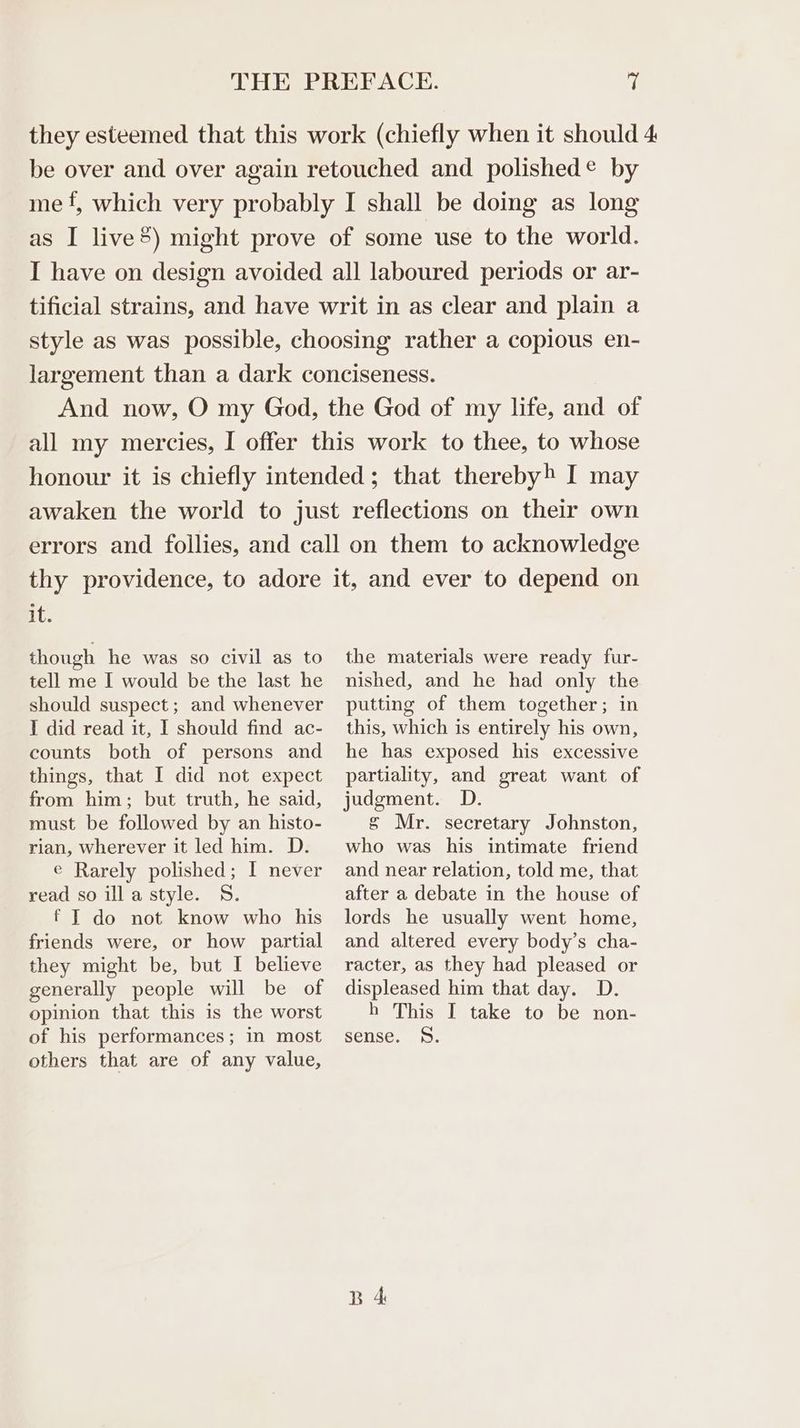 they esteemed that this work (chiefly when it should 4 be over and over again retouched and polished & by me‘, which very probably I shall be doing as long as I live®) might prove of some use to the world. I have on design avoided all laboured periods or ar- tificial strains, and have writ in as clear and plain a style as was possible, choosing rather a copious en- largement than a dark conciseness. And now, O my God, the God of my life, and of all my mercies, I offer this work to thee, to whose honour it is chiefly intended; that thereby) I may awaken the world to just reflections on their own errors and follies, and call on them to acknowledge thy providence, to adore it, and ever to depend on it. though he was so civil as to tell me I would be the last he should suspect; and whenever I did read it, I should find ac- counts both of persons and things, that I did not expect from him; but truth, he said, must be followed by an histo- rian, wherever it led him. D. e Rarely polished; I never read so ill a style. S. f IT do not know who his friends were, or how partial they might be, but I believe generally people will be of opinion that this is the worst of his performances; in most others that are of any value, the materials were ready fur- nished, and he had only the putting of them together; in this, which is entirely his own, he has exposed his excessive partiality, and great want of judgment. D. § Mr. secretary Johnston, who was his intimate friend and near relation, told me, that after a debate in the house of lords he usually went home, and altered every body’s cha- racter, as they had pleased or displeased him that day. D. h This I take to be non- sense. S. B 4