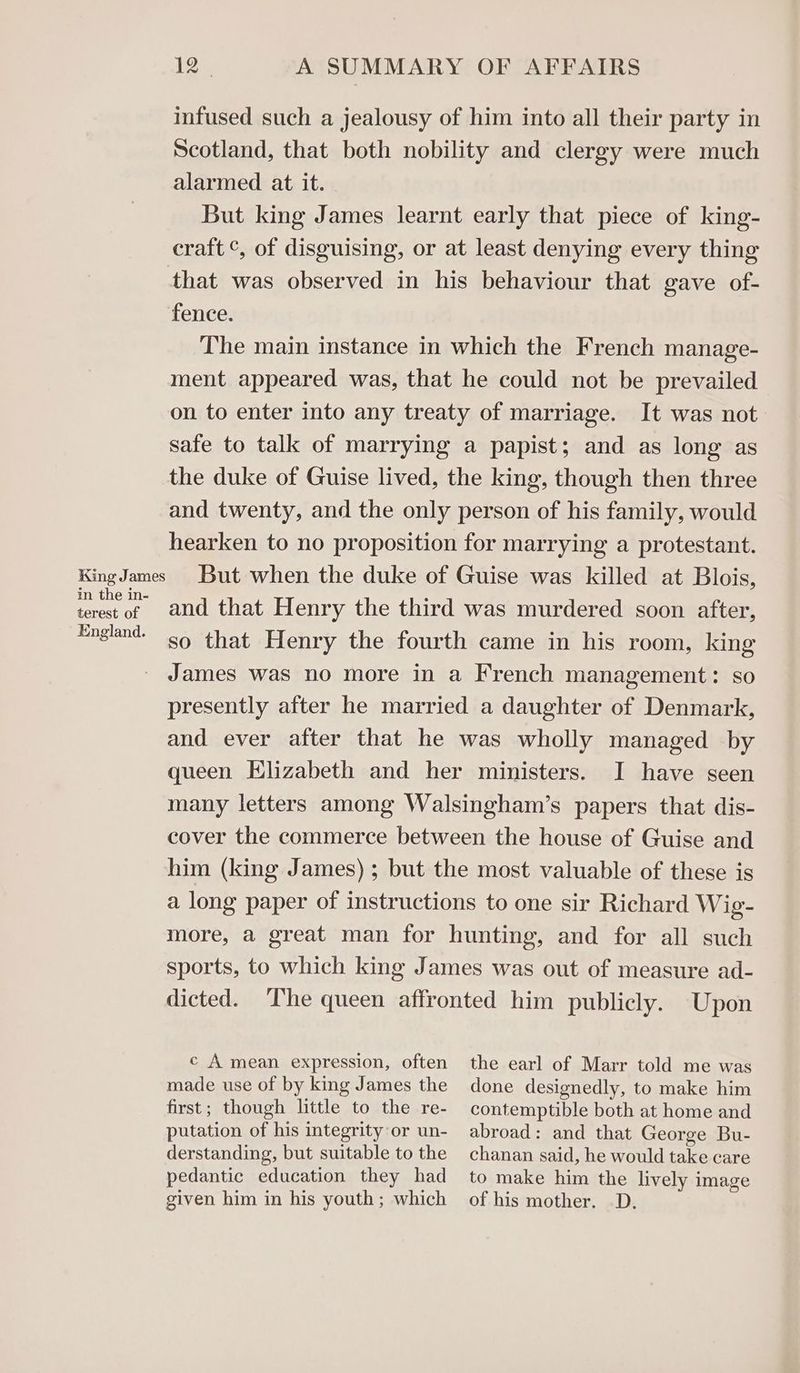 infused such a jealousy of him into all their party in Scotland, that both nobility and clergy were much alarmed at it. But king James learnt early that piece of king- craft °, of disguising, or at least denying every thing that was observed in his behaviour that gave of- fence. The main instance in which the French manage- ment appeared was, that he could not be prevailed on to enter into any treaty of marriage. It was not safe to talk of marrying a papist; and as long as the duke of Guise lived, the king, though then three and twenty, and the only person of his family, would hearken to no proposition for marrying a protestant. KingJames But when the duke of Guise was killed at Blois, ey of and that Henry the third was murdered soon after, England. s9 that Henry the fourth came in his room, king James was no more in a French management: so presently after he married a daughter of Denmark, and ever after that he was wholly managed by queen Elizabeth and her ministers. I have seen many letters among Walsingham’s papers that dis- cover the commerce between the house of Guise and him (king James) ; but the most valuable of these is a long paper of instructions to one sir Richard Wig- more, a great man for hunting, and for all such sports, to which king James was out of measure ad- dicted. ‘The queen affronted him publicly. Upon c A mean expression, often made use of by king James the first; though little to the re- putation of his integrity or un- derstanding, but suitable to the pedantic education they had given him in his youth ; which the earl of Marr told me was done designedly, to make him contemptible both at home and abroad: and that George Bu- chanan said, he would take care to make him the lively image of his mother. D.