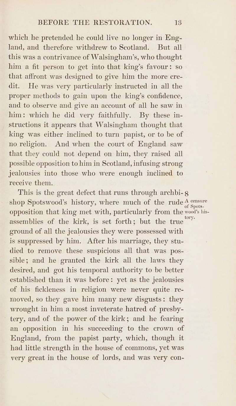 which he pretended he could live no longer in Eng- land, and therefore withdrew to Scotland. But all this was a contrivance of Walsingham’s, who thought him a fit person to get into that king’s favour: so that affront was designed to give him the more cre- dit. He was very particularly instructed in all the proper methods to gain upon the king’s confidence, and to observe and give an account of all he saw in him: which he did very faithfully. By these in- structions it appears that Walsingham thought that king was either inclined to turn papist, or to be of no religion. And when the court of England saw that they could not depend on him, they raised all possible opposition to him in Scotland, infusing strong jealousies into those who were enough inclined to receive them. This is the great defect that runs through archbi-g shop Spotswood’s history, where much of the rude * sets opposition that king met with, particularly from the wood’s his- assemblies of the kirk, is set forth; but the true a ground of all the jealousies they were possessed with is suppressed by him. After his marriage, they stu- died to remove these suspicions all that was pos- sible; and he granted the kirk all the laws they desired, and got his temporal authority to be better established than it was before: yet as the jealousies of his fickleness in religion were never quite re- moved, so they gave him many new disgusts: they wrought in him a most inveterate hatred of presby- tery, and of the power of the kirk; and he fearing an opposition in his succeeding to the crown of England, from the papist party, which, though it had little strength in the house of commons, yet was very great in the house of lords, and was very con-