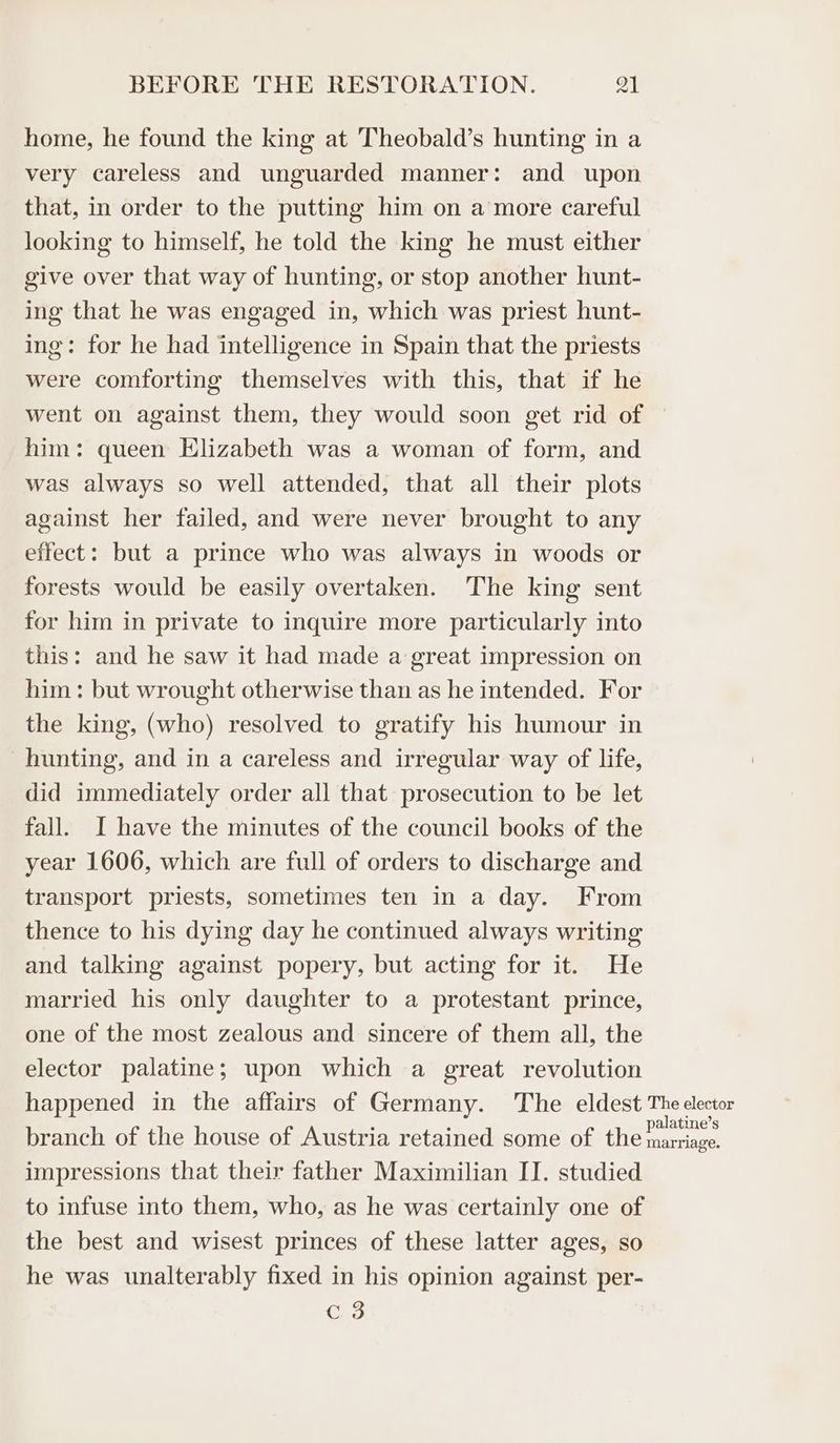 home, he found the king at Theobald’s hunting in a very careless and unguarded manner: and upon that, in order to the putting him on a more careful looking to himself, he told the king he must either give over that way of hunting, or stop another hunt- ing that he was engaged in, which was priest hunt- ing: for he had intelligence in Spain that the priests were comforting themselves with this, that if he went on against them, they would soon get rid of © him: queen Elizabeth was a woman of form, and was always so well attended, that all their plots against her failed, and were never brought to any effect: but a prince who was always in woods or forests would be easily overtaken. The king sent for him in private to inquire more particularly into this: and he saw it had made a great impression on him: but wrought otherwise than as he intended. For the king, (who) resolved to gratify his humour in hunting, and in a careless and irregular way of life, did immediately order all that prosecution to be let fall. I have the minutes of the council books of the year 1606, which are full of orders to discharge and transport priests, sometimes ten in a day. From thence to his dying day he continued always writing and talking against popery, but acting for it. He married his only daughter to a protestant prince, one of the most zealous and sincere of them all, the elector palatine; upon which a great revolution happened in the affairs of Germany. The eldest The elector branch of the house of Austria retained some of the eee impressions that their father Maximilian I]. studied to infuse into them, who, as he was certainly one of the best and wisest princes of these latter ages, so he was unalterably fixed in his opinion against per- Cc 3