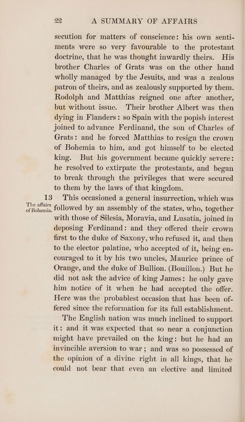 secution for matters of conscience: his own senti- ments were so very favourable to the protestant doctrine, that he was thought inwardly theirs. His brother Charles of Grats was on the other hand wholly managed by the Jesuits, and was a zealous 13 The affairs of Bohemia. Rodolph and Matthias reigned one after another, but without issue. Their brother Albert was then dying in Flanders: so Spain with the popish interest joined to advance Ferdinand, the son of Charles of Grats: and he forced Matthias to resign the crown of Bohemia to him, and got himself to be elected king. But his government became quickly severe: he resolved to extirpate the protestants, and began to break through the privileges that were secured to them by the laws of that kingdom. This occasioned a general insurrection, which was followed by an assembly of the states, who, together with those of Silesia, Moravia, and Lusatia, joined in deposing Ferdinand: and they offered their crown first to the duke of Saxony, who refused it, and then to the elector palatine, who accepted of it, being en- couraged to it by his two uncles, Maurice prince of Orange, and the duke of Bullion. (Bouillon.) But he did not ask the advice of king James: he only gave him notice of it when he had accepted the offer. Here was the probablest occasion that has been of- fered since the reformation for its full establishment. The English nation was much inclined to support it: and it was expected that so near a conjunction might have prevailed on the king: but he had an invincible aversion to war; and was so possessed of the opinion of a divine right in all kings, that he could not bear that even an elective and limited