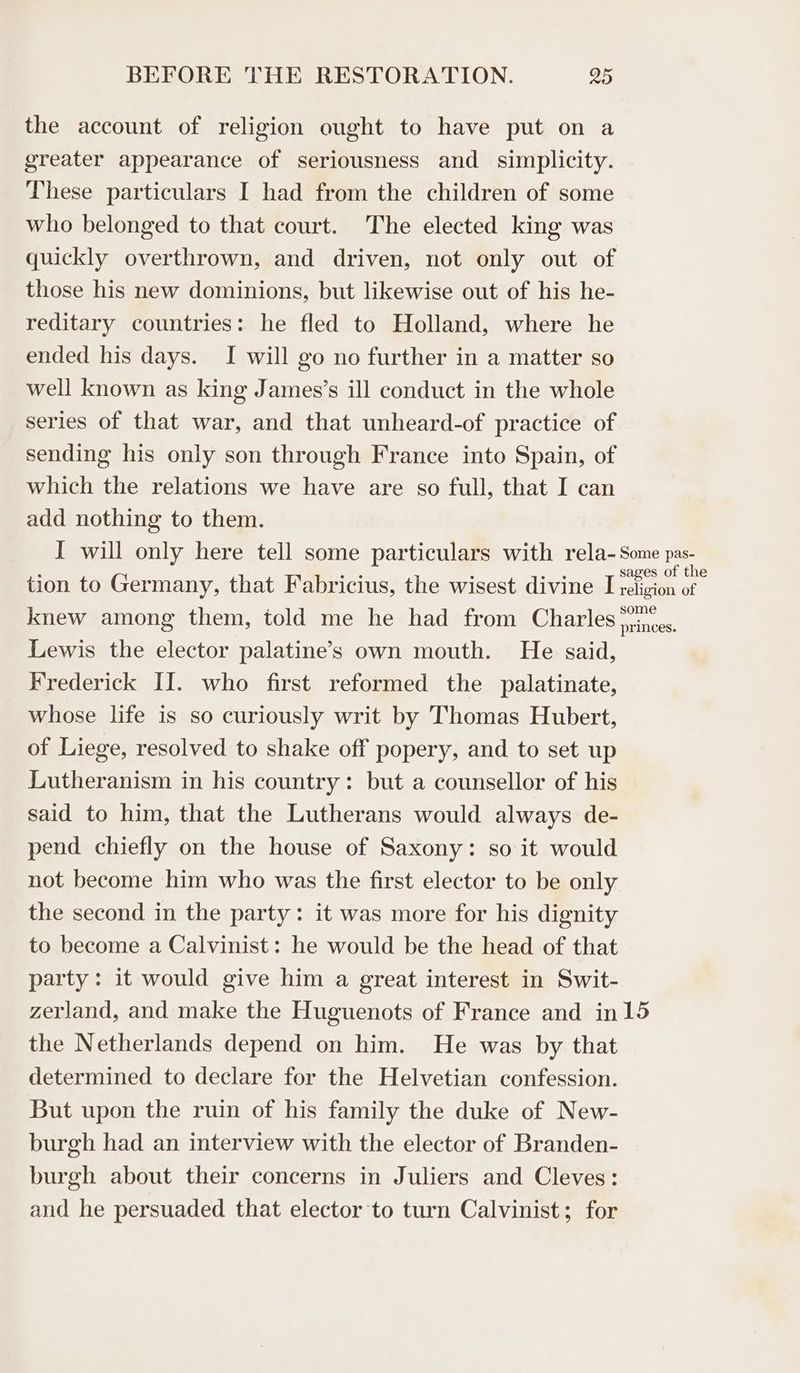 the account of religion ought to have put on a greater appearance of seriousness and simplicity. These particulars I had from the children of some who belonged to that court. The elected king was quickly overthrown, and driven, not only out of those his new dominions, but likewise out of his he- reditary countries: he fled to Holland, where he ended his days. I will go no further in a matter so well known as king James’s ill conduct in the whole series of that war, and that unheard-of practice of sending his only son through France into Spain, of which the relations we have are so full, that I can add nothing to them. I will only here tell some particulars with rela- Some pas- tion to Germany, that Fabricius, the wisest divine Ercigita e knew among them, told me he had from Charles Winces. Lewis the elector palatine’s own mouth. He said, Frederick II. who first reformed the palatinate, whose life is so curiously writ by Thomas Hubert, of Liege, resolved to shake off popery, and to set up Lutheranism in his country: but a counsellor of his said to him, that the Lutherans would always de- pend chiefly on the house of Saxony: so it would not become him who was the first elector to be only the second in the party: it was more for his dignity to become a Calvinist: he would be the head of that party: it would give him a great interest in Swit- zerland, and make the Huguenots of France and in15 the Netherlands depend on him. He was by that determined to declare for the Helvetian confession. But upon the ruin of his family the duke of New- burgh had an interview with the elector of Branden- burgh about their concerns in Juliers and Cleves: and he persuaded that elector to turn Calvinist; for