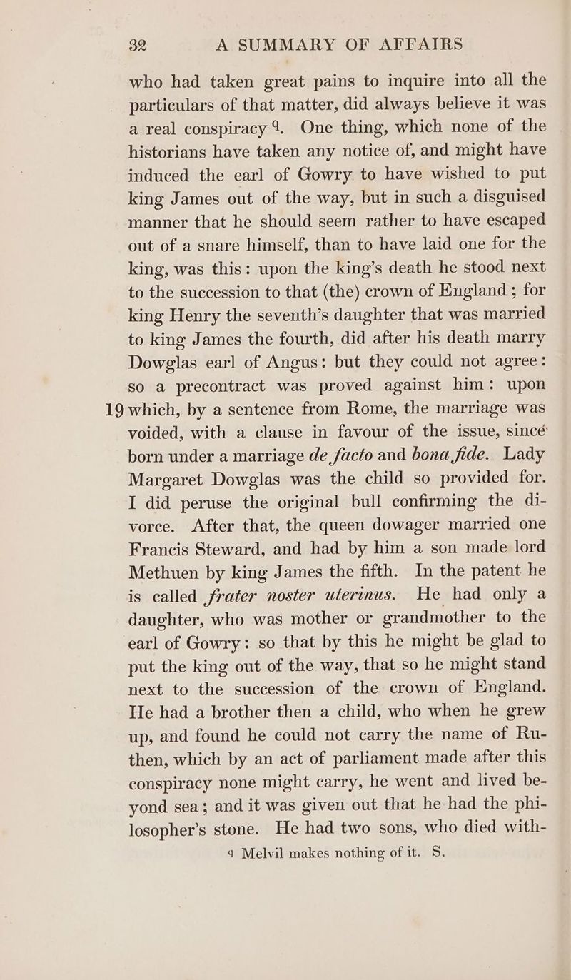 who had taken great pains to inquire into all the particulars of that matter, did always believe it was a real conspiracy 4. One thing, which none of the | historians have taken any notice of, and might have induced the earl of Gowry to have wished to put king James out of the way, but in such a disguised manner that he should seem rather to have escaped out of a snare himself, than to have laid one for the king, was this: upon the king’s death he stood next to the succession to that (the) crown of England ; for king Henry the seventh’s daughter that was married to king James the fourth, did after his death marry Dowglas earl of Angus: but they could not agree: so a precontract was proved against him: upon 19 which, by a sentence from Rome, the marriage was voided, with a clause in favour of the issue, since born under a marriage de facto and bona fide. Lady Margaret Dowglas was the child so provided for. I did peruse the original bull confirming the di- vorce. After that, the queen dowager married one Francis Steward, and had by him a son made lord Methuen by king James the fifth. In the patent he is called frater noster uterus. He had only a daughter, who was mother or grandmother to the earl of Gowry: so that by this he might be glad to put the king out of the way, that so he might stand next to the succession of the crown of England. He had a brother then a child, who when he grew up, and found he could not carry the name of Ru- then, which by an act of parliament made after this conspiracy none might carry, he went and lived be- yond sea; and it was given out that he had the phi- losopher’s stone. He had two sons, who died with- q Melvil makes nothing of it. 5.