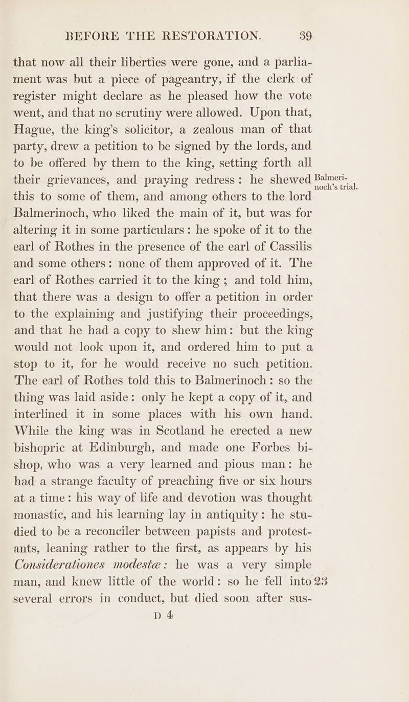 that now all their liberties were gone, and a parlia- ment was but a piece of pageantry, if the clerk of register might declare as he pleased how the vote went, and that no scrutiny were allowed. Upon that, Hague, the king’s solicitor, a zealous man of that party, drew a petition to be signed by the lords, and to be offered by them to the king, setting forth all their grievances, and praying redress: he shewed Bale. this to some of them, and among others to the lord Balmerinoch, who liked the main of it, but was for altering it in some particulars: he spoke of it to the earl of Rothes in the presence of the earl of Cassilis and some others: none of them approved of it. The earl of Rothes carried it to the king ; and told him, that there was a design to offer a petition in order to the explaining and justifying their proceedings, and that he had a copy to shew him: but the king would not look upon it, and ordered him to put a stop to it, for he would receive no such petition. The earl of Rothes told this to Balmerinoch : so the thing was laid aside: only he kept a copy of it, and interlined it in some places with his own hand. While the king was in Scotland he erected a new bishopric at Edinburgh, and made one Forbes bi- shop, who was a very learned and pious man: he had a strange faculty of preaching five or six hours at a time: his way of life and devotion was thought. monastic, and his learning lay in antiquity: he stu- died to be a reconciler between papists and protest- ants, leaning rather to the first, as appears by his Considerationes modeste: he was a very simple man, and knew little of the world: so he fell into 23 several errors in conduct, but died soon after sus- D 4