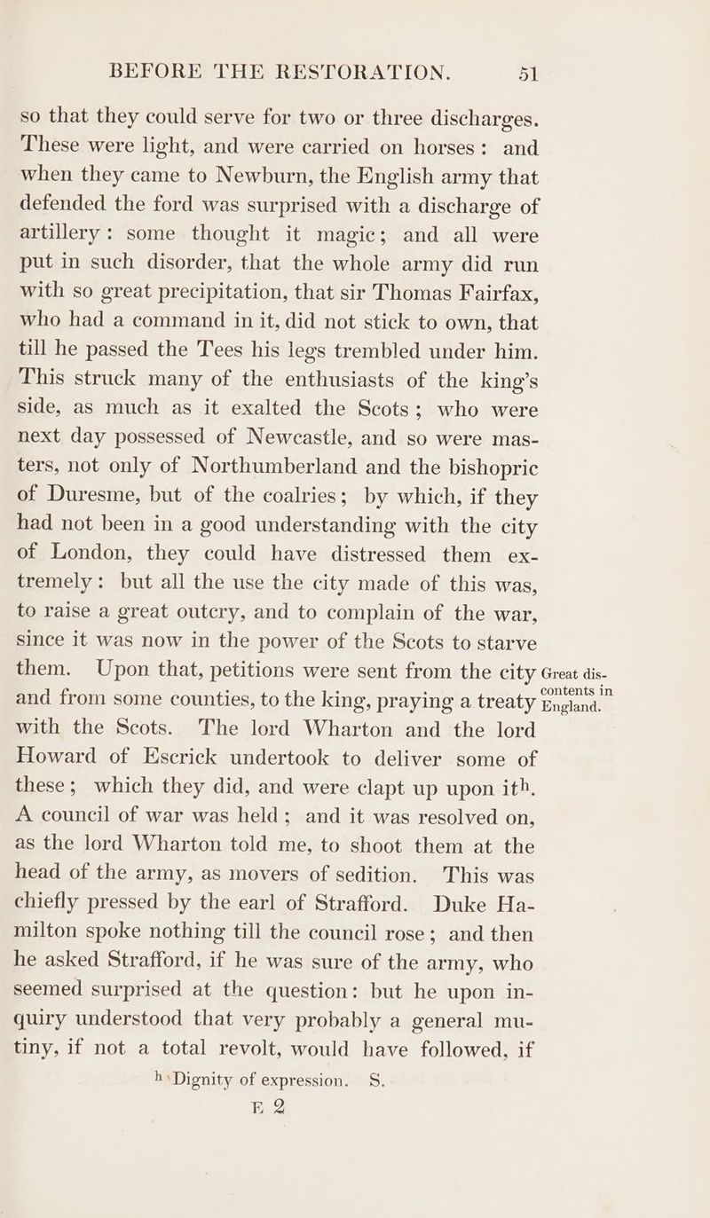 so that they could serve for two or three discharges. These were light, and were carried on horses: and when they came to Newburn, the English army that defended the ford was surprised with a discharge of artillery: some thought it magic; and all were put in such disorder, that the whole army did run with so great precipitation, that sir Thomas Fairfax, who had a command in it, did not stick to own, that till he passed the Tees his legs trembled under him. This struck many of the enthusiasts of the king’s side, as much as it exalted the Scots; who were next day possessed of Newcastle, and so were mas- ters, not only of Northumberland and the bishopric of Duresme, but of the coalries; by which, if they had not been in a good understanding with the city of London, they could have distressed them ex- tremely: but all the use the city made of this was, to raise a great outcry, and to complain of the war, since it was now in the power of the Scots to starve them. Upon that, petitions were sent from the city Great dis- and from some counties, to the king, praying a treaty ‘Gneland , with the Scots. The lord Wharton and the lord Howard of Escrick undertook to deliver some of these; which they did, and were clapt up upon ith. A council of war was held; and it was resolved on, as the lord Wharton told me, to shoot them at the head of the army, as movers of sedition. This was chiefly pressed by the earl of Strafford. Duke Ha- milton spoke nothing till the council rose; and then he asked Strafford, if he was sure of the army, who seemed surprised at the question: but he upon in- quiry understood that very probably a general mu- tiny, if not a total revolt, would have followed, if hs Dignity of expression. S. ogee