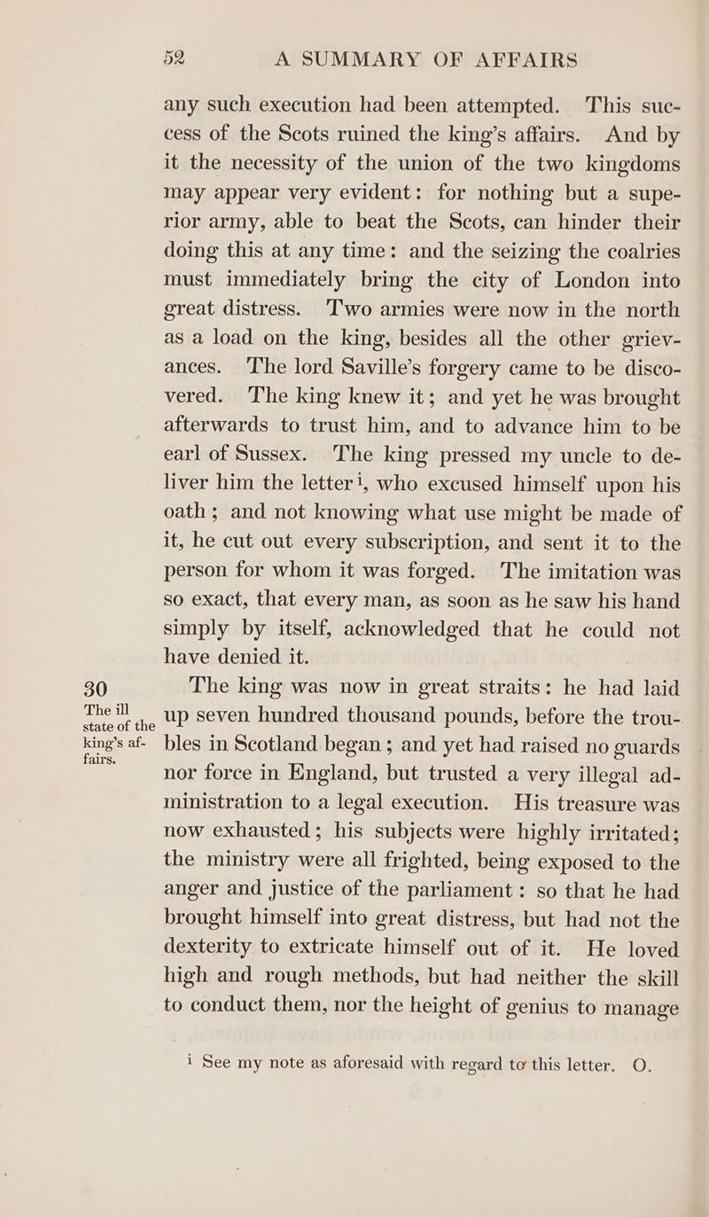 30 The ill state of the king’s af- fairs. 52 A SUMMARY OF AFFAIRS any such execution had been attempted. This suc- cess of the Scots ruined the king’s affairs. And by it the necessity of the union of the two kingdoms may appear very evident: for nothing but a supe- rior army, able to beat the Scots, can hinder their doing this at any time: and the seizing the coalries must immediately bring the city of London into great distress. Two armies were now in the north as a load on the king, besides all the other griev- ances. ‘T‘he lord Saville’s forgery came to be disco- vered. The king knew it; and yet he was brought afterwards to trust him, and to advance him to be earl of Sussex. The king pressed my uncle to de- liver him the letter!, who excused himself upon his oath; and not knowing what use might be made of it, he cut out every subscription, and sent it to the person for whom it was forged. The imitation was so exact, that every man, as soon as he saw his hand simply by itself, acknowledged that he could not have denied it. The king was now in great straits: he had laid up seven hundred thousand pounds, before the trou- bles in Scotland began ; and yet had raised no guards nor force in England, but trusted a very illegal ad- ministration to a legal execution. His treasure was now exhausted; his subjects were highly irritated; the ministry were all frighted, being exposed to the anger and justice of the parliament: so that he had brought himself into great distress, but had not the dexterity to extricate himself out of it. He loved high and rough methods, but had neither the skill to conduct them, nor the height of genius to manage i See my note as aforesaid with regard to this letter. O.