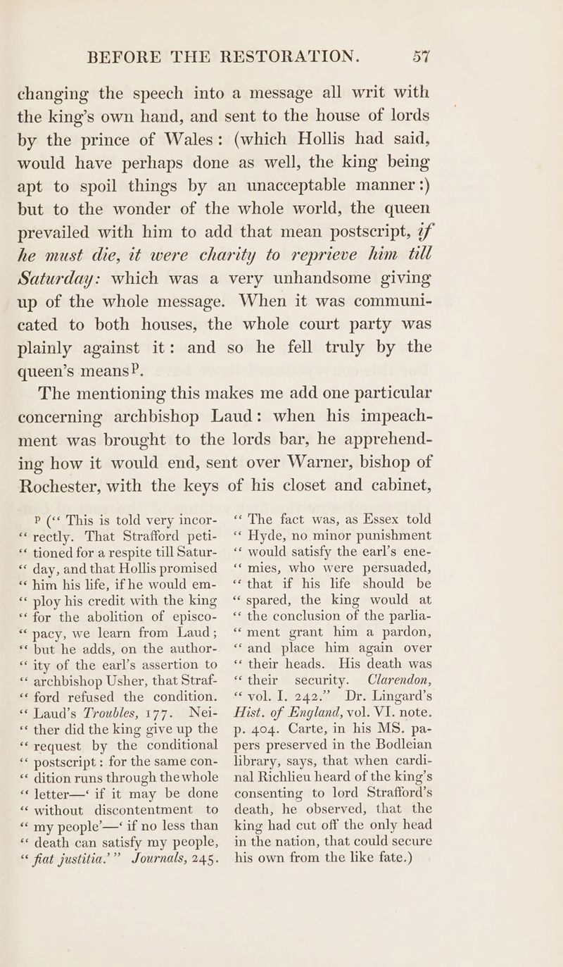 changing the speech into a message all writ with the king’s own hand, and sent to the house of lords by the prince of Wales: (which Hollis had said, would have perhaps done as well, the king being apt to spoil things by an unacceptable manner :) but to the wonder of the whole world, the queen prevailed with him to add that mean postscript, 7f he must die, it were charity to reprieve him tilt Saturday: which was a very unhandsome giving up of the whole message. When it was communi- cated to both houses, the whole court party was plainly against it: and so he fell truly by the queen’s means?P. The mentioning this makes me add one particular concerning archbishop Laud: when his impeach- ment was brought to the lords bar, he apprehend- ing how it would end, sent over Warner, bishop of Rochester, with the keys P (‘* This is told very incor- “rectly. That Strafford peti- ‘« tioned for a respite till Satur- « day, and that Hollis promised ‘¢ him his life, if he would em- ‘« ploy his credit with the king “for the abolition of episco- “pacy, we learn from Laud ; ** but he adds, on the author- “ity of the earl’s assertion to ‘* archbishop Usher, that Straf- ‘‘ ford refused the condition. «‘ Laud’s Troubles, 177. Nei- ‘« ther did the king give up the ‘‘ request by the conditional ‘« postscript : for the same con- «< dition runs through the whole ‘« letter—‘ if it may be done ‘‘ without discontentment to “« my people’—‘ if no less than ‘«« death can satisfy my people, “ fiat justitia.’” Journals, 245. of his closet and cabinet, ‘«‘ The fact was, as Essex told «« Hyde, no minor punishment ‘« would satisfy the earl’s ene- ‘“ mies, who were persuaded, ‘that if his life should be “spared, the king would at ‘* the conclusion of the parlia- “ment grant him a pardon, “and place him again over ‘their heads. His death was “their security. Clarendon, <‘yokel 12 4ome Drs laneard s Hist. of England, vol. VI. note. p- 404. Carte, in his MS. pa- pers preserved in the Bodleian library, says, that when cardi- nal Richlieu heard of the king’s consenting to lord Strafford’s death, he observed, that the king had cut off the only head in the nation, that could secure his own from the like fate.)
