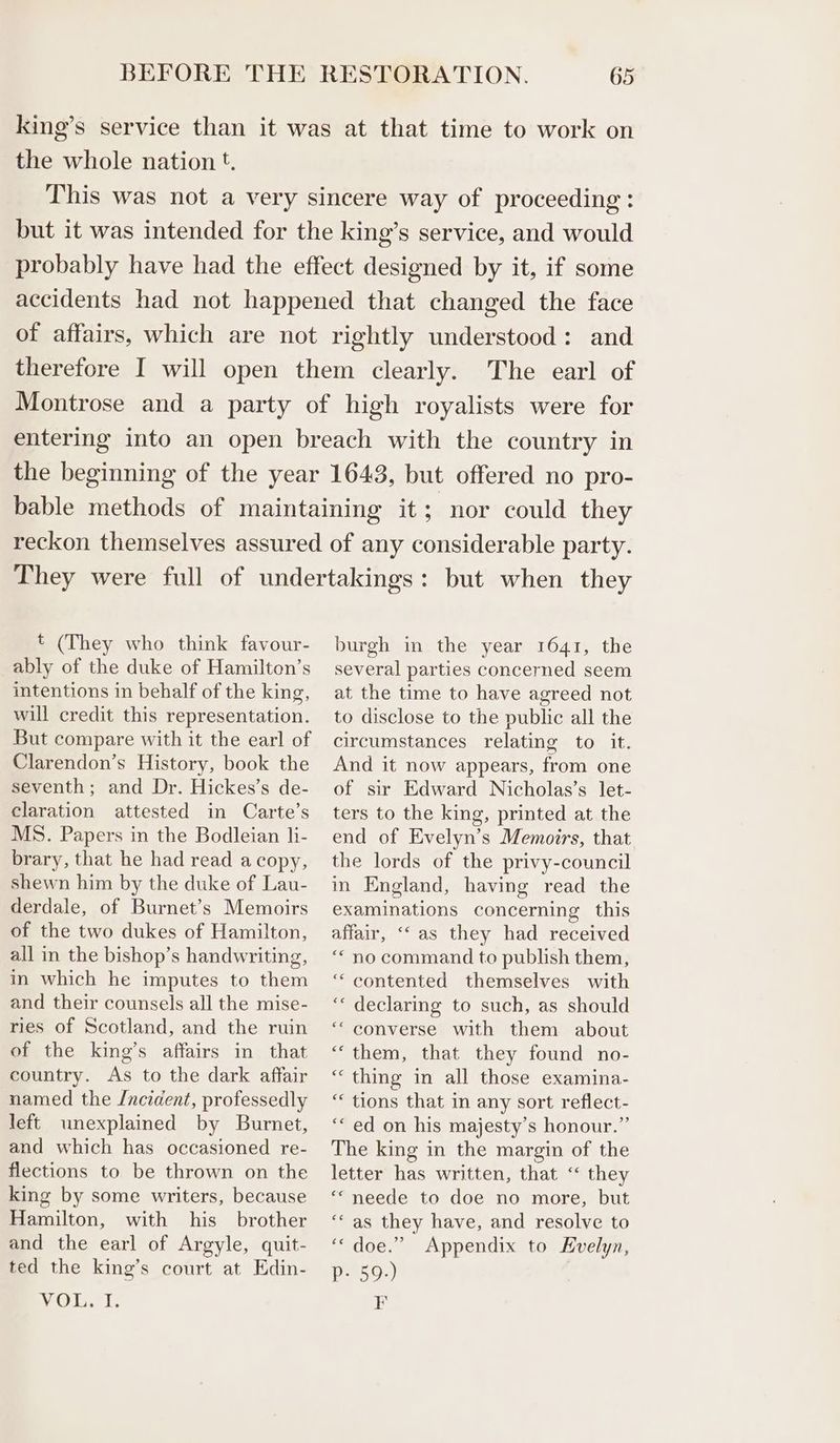 king’s service than it was at that time to work on the whole nation t. This was not a very sincere way of proceeding : but it was intended for the king’s service, and would probably have had the effect designed by it, if some accidents had not happened that changed the face of affairs, which are not rightly understood: and therefore I will open them clearly. The earl of Montrose and a party of high royalists were for entering into an open breach with the country in the beginning of the year 1643, but offered no pro- bable methods of maintaining it; nor could they reckon themselves assured of any considerable party. They were full of undertakings: but when they t (They who think favour- ably of the duke of Hamilton’s intentions in behalf of the king, will credit this representation. But compare with it the earl of Clarendon’s History, book the seventh; and Dr. Hickes’s de- claration attested in Carte’s MS. Papers in the Bodleian li- brary, that he had read a copy, shewn him by the duke of Lau- derdale, of Burnet’s Memoirs of the two dukes of Hamilton, all in the bishop’s handwriting, in which he imputes to them and their counsels all the mise- ries of Scotland, and the ruin of the king’s affairs in that country. As to the dark affair named the /ncident, professedly left unexplained by Burnet, and which has occasioned re- flections to be thrown on the king by some writers, because Hamilton, with his brother and the earl of Argyle, quit- ted the king’s court at Edin- yO, hs burgh in the year 1641, the several parties concerned seem at the time to have agreed not to disclose to the public all the circumstances relating to it. And it now appears, from one of sir Edward Nicholas’s let- ters to the king, printed at the end of Evelyn’s Memoirs, that the lords of the privy-council in England, having read the examinations concerning this affair, ‘“‘ as they had received “* no command to publish them, ““ contented themselves with ‘* declaring to such, as should ‘““ converse with them about “them, that they found no- “thing in all those examina- ‘* tions that in any sort reflect- ‘“ ed on his majesty’s honour.” The king in the margin of the letter has written, that “ they ““ neede to doe no more, but ‘as they have, and resolve to ‘‘ doe.” Appendix to Evelyn, p- 59.) F