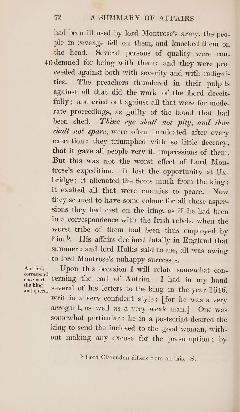 had been ill used by lord Montrose’s army, the peo- ple in revenge fell on them, and knocked them on the head. Several persons of quality were con- Antrim’s ence with the king and queen. ceeded against both with severity and with indigni- ties. The preachers thundered in their pulpits against all that did the work of the Lord deceit- fully; and cried out against all that were for mode- rate proceedings, as guilty of the blood that had been shed. Thine eye shall not pity, and thou shalt not spare, were often inculeated after every execution: they triumphed with so little decency, that it gave all people very ill impressions of them. But this was not the worst effect of Lord Mon- trose’s expedition. It lost the opportunity at Ux- bridge: it alienated the Scots much from the king : it exalted all that were enemies to peace. Now they seemed to have some colour for all those asper- sions they had cast on the king, as if he had been in a correspondence with the Irish rebels, when the worst tribe of them had been thus employed by him», His affairs declined totally in England that summer: and lord Hollis said to me, all was owing to lord Montrose’s unhappy successes. Upon this occasion I will relate somewhat con- cerning the earl of Antrim. I had in my hand several of his letters to the king in the year 1646, writ in a very confident style: [for he was a very arrogant, as well as a very weak man.] One was somewhat particular: he in a postscript desired the king to send the inclosed to the good woman, with- out making any excuse for the presumption; by b Lord Clarendon differs from all this. S.