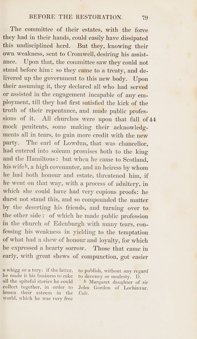 The committee of their estates, with the force they had in their hands, could easily have dissipated this undisciplined herd. But they, knowing their own weakness, sent to Cromwell, desiring his assist- ance. Upon that, the committee saw they could not stand before him: so they came to a treaty, and de- livered up the government to this new body. Upon their assuming it, they declared all who had served or assisted in the engagement incapable of any em- ployment, till they had first satisfied the kirk of the truth of their repentance, and made public profes- sions of it. All churches were upon that full of 44 mock penitents, some making their acknowledg- ments all in tears, to gain more credit with the new party. ‘The earl of Lowdun, that was chancellor, had entered into solemn promises both to the king and the Hamiltons: but when he came to Scotland, his wife), a high covenanter, and an heiress by whom he had both honour and estate, threatened him, if he went on that way, with a process of adultery, in which she could have had very copious proofs: he durst not stand this, and so compounded the matter by the deserting his friends, and turning over to the other side: of which he made public profession in the church of Edenburgh with many tears, con- fessing his weakness in yielding to the temptation of what had a shew of honour and loyalty, for which he expressed a hearty sorrow. Those that came in early, with great shews of compunction, got easier a whigg oratory: if the latter, to publish, without any regard he made it his business to rake to decency or modesty. D. all the spiteful stories he could h Margaret daughter of sir collect together, in order to John Gordon of Lochinvar. lessen their esteem in the Cole. world, which he was very free