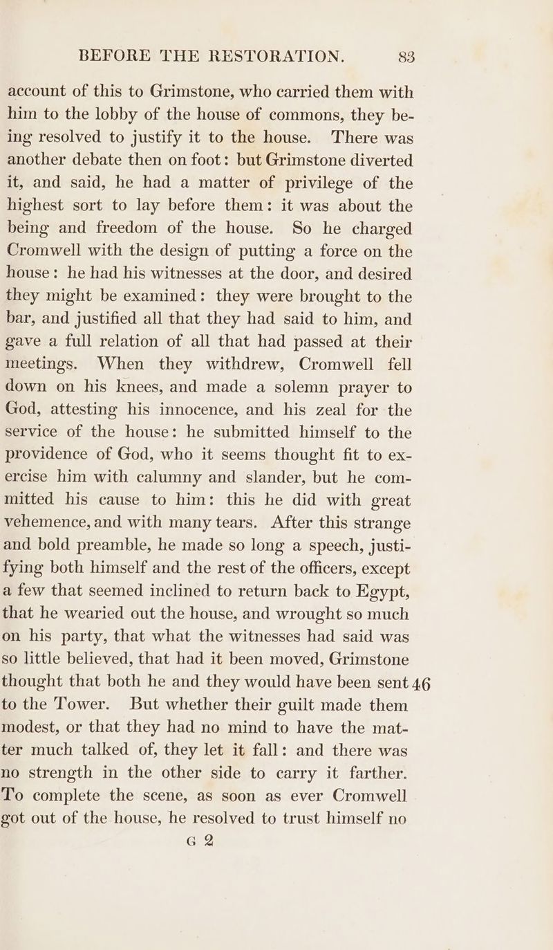 account of this to Grimstone, who carried them with him to the lobby of the house of commons, they be- ing resolved to justify it to the house. There was another debate then on foot: but Grimstone diverted it, and said, he had a matter of privilege of the highest sort to lay before them: it was about the being and freedom of the house. So he charged Cromwell with the design of putting a force on the house: he had his witnesses at the door, and desired they might be examined: they were brought to the bar, and justified all that they had said to him, and gave a full relation of all that had passed at their meetings. When they withdrew, Cromwell fell down on his knees, and made a solemn prayer to God, attesting his innocence, and his zeal for the service of the house: he submitted himself to the providence of God, who it seems thought fit to ex- ercise him with calumny and slander, but he com- mitted his cause to him: this he did with great vehemence, and with many tears. After this strange and bold preamble, he made so long a speech, justi- fying both himself and the rest of the officers, except a few that seemed inclined to return back to Egypt, that he wearied out the house, and wrought so much on his party, that what the witnesses had said was so little believed, that had it been moved, Grimstone thought that both he and they would have been sent 46 to the Tower. But whether their guilt made them modest, or that they had no mind to have the mat- ter much talked of, they let it fall: and there was no strength in the other side to carry it farther. To complete the scene, as soon as ever Cromwell got out of the house, he resolved to trust himself no G 2
