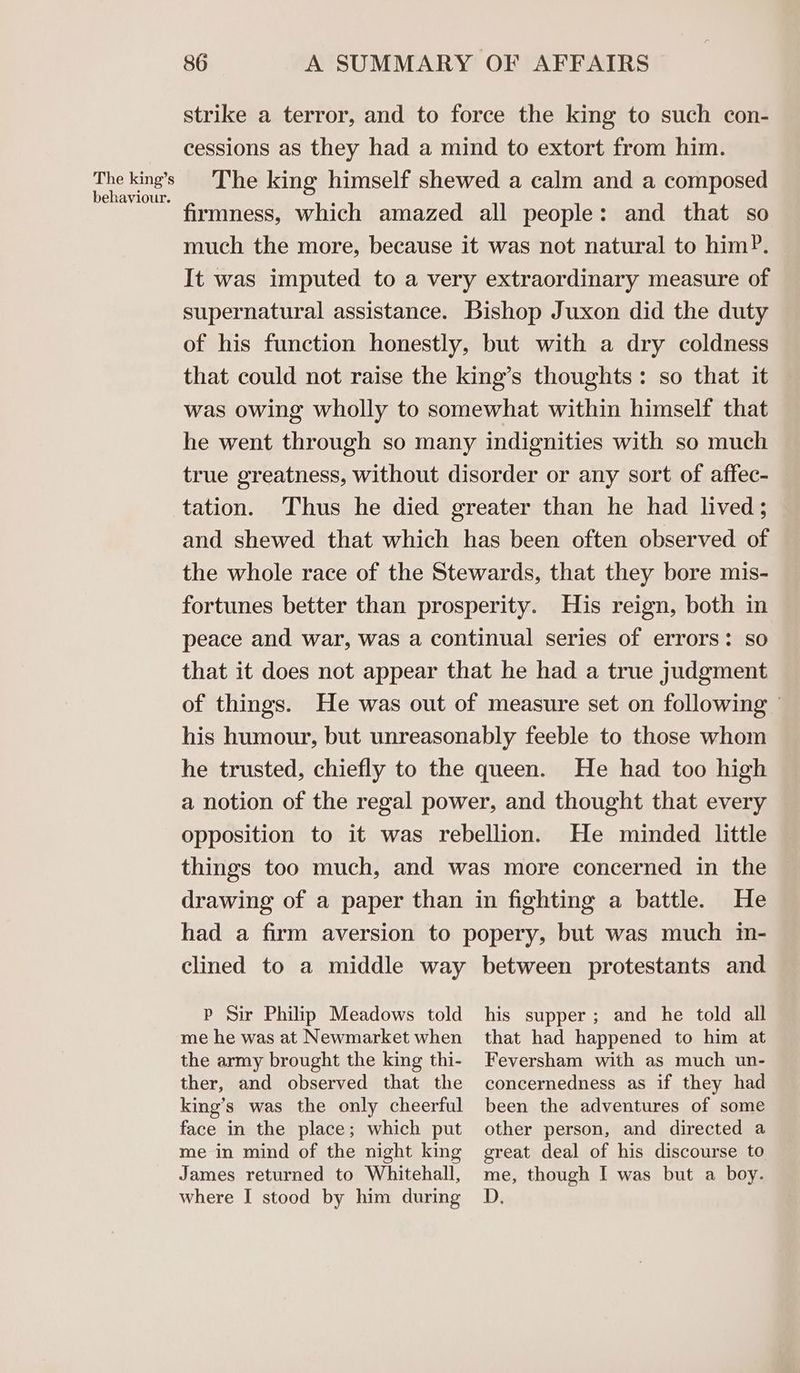 The king’s behaviour. 86 A SUMMARY OF AFFAIRS strike a terror, and to force the king to such con- cessions as they had a mind to extort from him. The king himself shewed a calm and a composed rmness, which amazed all people: and that so much the more, because it was not natural to him?. It was imputed to a very extraordinary measure of supernatural assistance. Bishop Juxon did the duty of his function honestly, but with a dry coldness that could not raise the king’s thoughts: so that it was owing wholly to somewhat within himself that he went through so many indignities with so much true greatness, without disorder or any sort of affec- tation. Thus he died greater than he had lived; and shewed that which has been often observed of the whole race of the Stewards, that they bore mis- fortunes better than prosperity. His reign, both in peace and war, was a continual series of errors: so that it does not appear that he had a true judgment of things. He was out of measure set on following ' his humour, but unreasonably feeble to those whom he trusted, chiefly to the queen. He had too high a notion of the regal power, and thought that every opposition to it was rebellion. He minded little things too much, and was more concerned in the drawing of a paper than in fighting a battle. He had a firm aversion to popery, but was much in- clined to a middle way P Sir Philip Meadows told me he was at Newmarket when the army brought the king thi- ther, and observed that the king’s was the only cheerful face in the place; which put me in mind of the night king James returned to Whitehall, where I stood by him during between protestants and his supper; and he told all that had happened to him at Feversham with as much un- concernedness as if they had been the adventures of some other person, and directed a great deal of his discourse to me, though I was but a boy. D,
