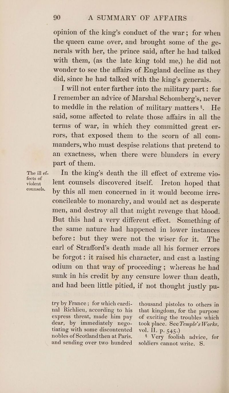 The ill ef- fects of violent counsels. 90 A SUMMARY OF AFFAIRS opinion of the king’s conduct of the war; for when the queen came over, and brought some of the ge- nerals with her, the prince said, after he had talked with them, (as the late king told me,) he did not wonder to see the affairs of England decline as they did, since he had talked with the king’s generals. I will not enter farther into the military part: for I remember an advice of Marshal Schomberg’s, never to meddle in the relation of military matterst. He — said, some affected to relate those affairs in all the terms of war, in which they committed great er- rors, that exposed them to the scorn of all com- manders, who must despise relations that pretend to an exactness, when there were blunders in every part of them. In the king’s death the ill effect of extreme vio- lent counsels discovered itself. Ireton hoped that by this all men concerned in it would become irre- concileable to monarchy, and would act as desperate men, and destroy all that might revenge that blood. But this had a very different effect. Something of the same nature had happened in lower instances before: but they were not the wiser for it. The earl of Strafford’s death made all his former errors be forgot: it raised his character, and cast a lasting odium on that way of proceeding ; whereas he had sunk in his credit by any censure lower than death, and had been little pitied, if not thought justly pu- try by France ; for which cardi- nal Richlieu, according to his express threat, made him pay dear, by immediately nego- tiating with some discontented nobles of Scotland then at Paris. and sending over two hundred thousand pistoles to others in that kingdom, for the purpose of exciting the troubles which took place. See Temple’s Works, vol. Il. p. 545.) t Very foolish advice, for soldiers cannot write. S.