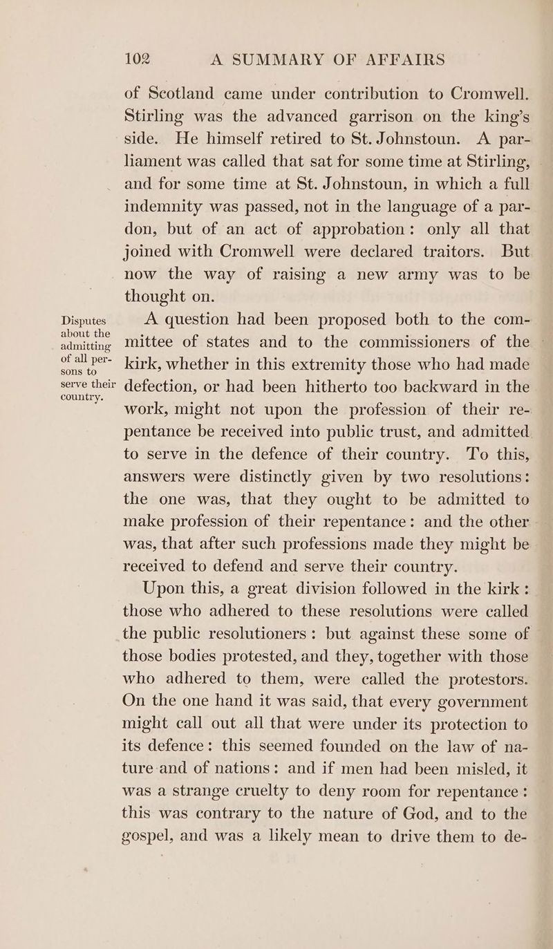 Disputes about the admitting of all per- sons to serve their country. 102 A SUMMARY OF AFFAIRS of Scotland came under contribution to Cromwell. Stirling was the advanced garrison on the king’s side. He himself retired to St. Johnstoun. A par- hhament was called that sat for some time at Stirling, | and for some time at St. Johnstoun, in which a full indemnity was passed, not in the language of a par- don, but of an act of approbation: only all that joined with Cromwell were declared traitors. But now the way of raising a new army was to be thought on. A question had been proposed both to the com- mittee of states and to the commissioners of the — kirk, whether in this extremity those who had made defection, or had been hitherto too backward in the work, might not upon the profession of their re- pentance be received into public trust, and admitted. to serve in the defence of their country. To this, answers were distinctly given by two resolutions: the one was, that they ought to be admitted to make profession of their repentance: and the other. was, that after such professions made they might be received to defend and serve their country. Upon this, a great division followed in the kirk: those who adhered to these resolutions were called the public resolutioners : but against these some of those bodies protested, and they, together with those who adhered to them, were called the protestors. On the one hand it was said, that every government might call out all that were under its protection to its defence: this seemed founded on the law of na- ture and of nations: and if men had been misled, it was a strange cruelty to deny room for repentance : this was contrary to the nature of God, and to the gospel, and was a likely mean to drive them to de-
