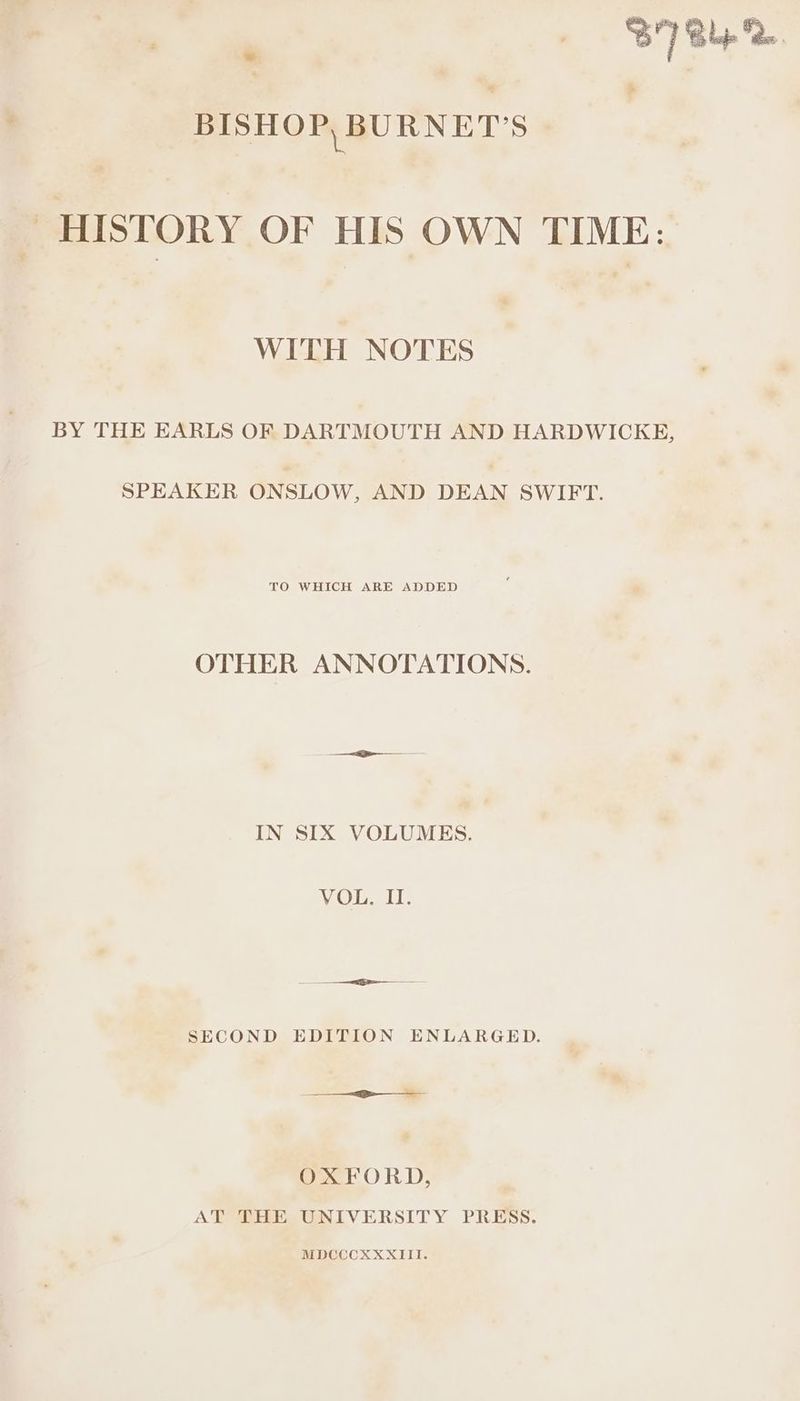 : STB. BISHOP, BURNET’S ‘* - HISTORY OF HIS OWN TIME: WITH NOTES BY THE EARLS OF DARTMOUTH AND HARDWICKE, SPEAKER ONSLOW, AND DEAN SWIFT. TO WHICH ARE ADDED OTHER ANNOTATIONS. IN SIX VOLUMES. VOL. II. i SECOND EDITION ENLARGED. OXFORD, AT THE UNIVERSITY PRESS. MDCCCXXXIII.