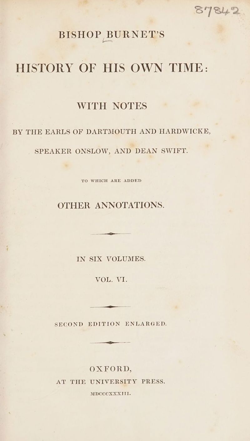 S7Sy2 BISHOP BURNETT'S HISTORY OF HIS OWN TIME: WITH NOTES BY THE EARLS OF DARTMOUTH AND HARDWICKE, SPEAKER ONSLOW, AND DEAN SWIFT. TO WHICH ARE ADDED OTHER ANNOTATIONS. IN SIX VOLUMES. WOU Vl: SECOND EDITION ENLARGED. OXFORD, AT THE UNIVERSITY PRESS. MDCCCXXXIII.