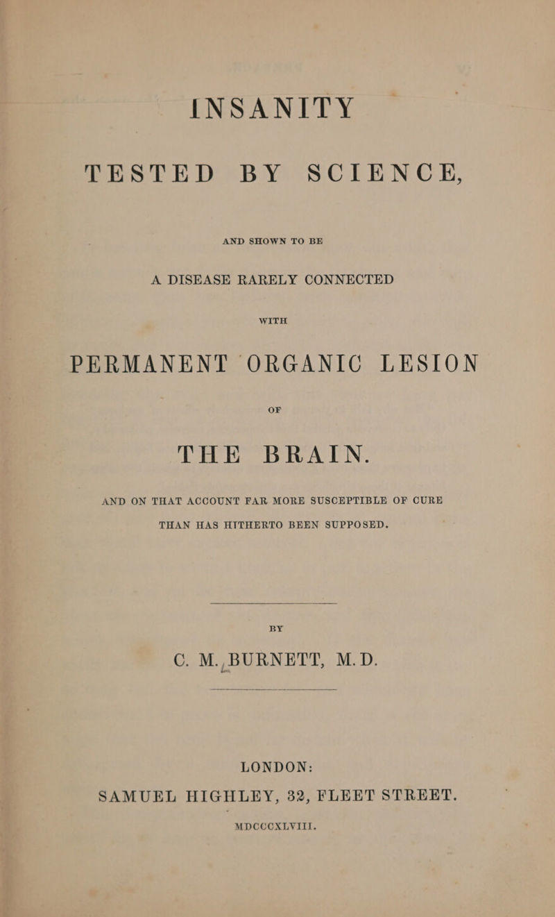 INSANITY TESTED BY SCIENCE, AND SHOWN TO BE A DISEASE RARELY CONNECTED WITH PERMANENT ORGANIC LESION OF THE BRAIN. AND ON THAT ACCOUNT FAR MORE SUSCEPTIBLE OF CURE THAN HAS HITHERTO BEEN SUPPOSED. BY ©. M. BURNETT, M.D. LONDON: SAMUEL HIGHLEY, 32, FLEET STREET. MDCCCXLVIII.