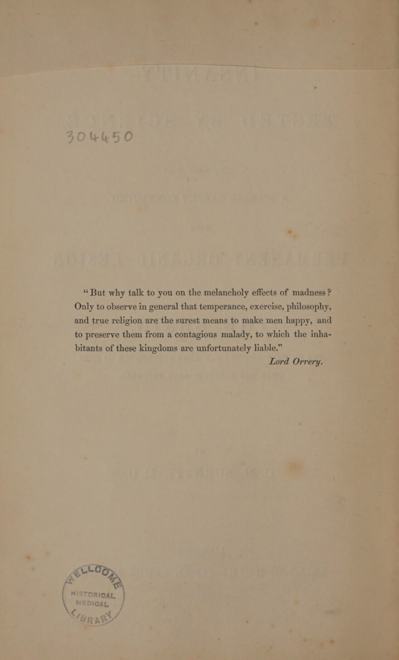 “ But why talk to you on the melancholy effects of madness ? Only to observe in general that temperance, exercise, philosophy, and true religion are the surest means to make men happy, and to preserve them from a contagious malady, to which the inha- bitants of these kingdoms are unfortunately liable.” Lord Orrery.