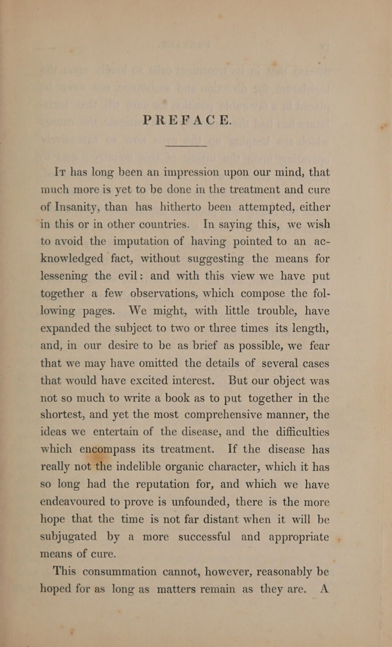 PREFACE. Ir has long been an impression upon our mind, that much more is yet to be done in the treatment and cure of Insanity, than has hitherto been attempted, either ‘in this or in other countries. In saying this, we wish to avoid the imputation of having pointed to an ac- knowledged fact, without suggesting the means for lessening the evil: and with this view we have put together a few observations, which compose the fol- lowing pages. We might, with little trouble, have expanded the subject to two or three times its length, and, in our desire to be as brief as possible, we fear that we may have omitted the details of several cases that would have excited interest. But our object was not so much to write a book as to put together in the shortest, and yet the most comprehensive manner, the ideas we entertain of the disease, and the difficulties which encompass its treatment. If the disease has really not the indelible organic character, which it has so long had the reputation for, and which we have endeavoured to prove is unfounded, there is the more hope that the time is not far distant when it will be subjugated by a more successful and appropriate . means of cure. This consummation cannot, however, reasonably be hoped for as long as matters remain as they are. A