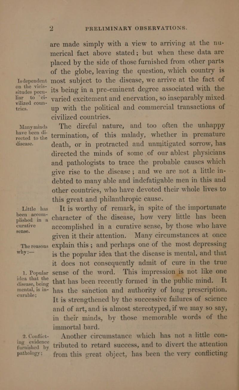 Is dependent on the vicis- situdes pecu- liar to “ci- vilized coun- tries. Many minds have been di- rected to the disease. Little has been accom- plished in a curative sense. The reasons why :— 1, Popular idea that the disease, being mental, is in- curable; 9. Conflict- ing evidence furnished by pathology ; 2 PRELIMINARY OBSERVATIONS. are made simply with a view to arriving at the nu- merical fact above stated; but when these data are placed by the side of those furnished from other parts of the globe, leaving the question, which country is most subject to the disease, we arrive at the fact of its being in a pre-eminent degree associated with the varied excitement and enervation, so inseparably mixed up with the political and commercial transactions of civilized countries. The direful nature, and too often the unhappy termination, of this malady, whether in premature death, or in protracted and unmitigated sorrow, has directed the minds of some of our ablest physicians and pathologists to trace the probable causes which give rise to the disease; and we are not a little m- debted to many able and indefatigable men in this and other countries, who have devoted their whole lives to this great and philanthropic cause. It is worthy of remark, in spite of the importunate character of the disease, how very little has been accomplished in a curative sense, by those who have given it their attention. Many circumstances at once explain this ; and perhaps one of the most depressing is the popular idea that-the disease is mental, and that it does not consequently admit of cure in the true sense of the word. This impression is not like one that has been recently formed in the public mind. It has the sanction and authority of long prescription. It is strengthened by the successive failures of science and of art, and is almost stereotyped, if we may so say, in their minds, by those memorable words of the immortal bard. Another circumstance which has not a little con- tributed to retard success, and to divert the attention from this great object, has been the very conflicting