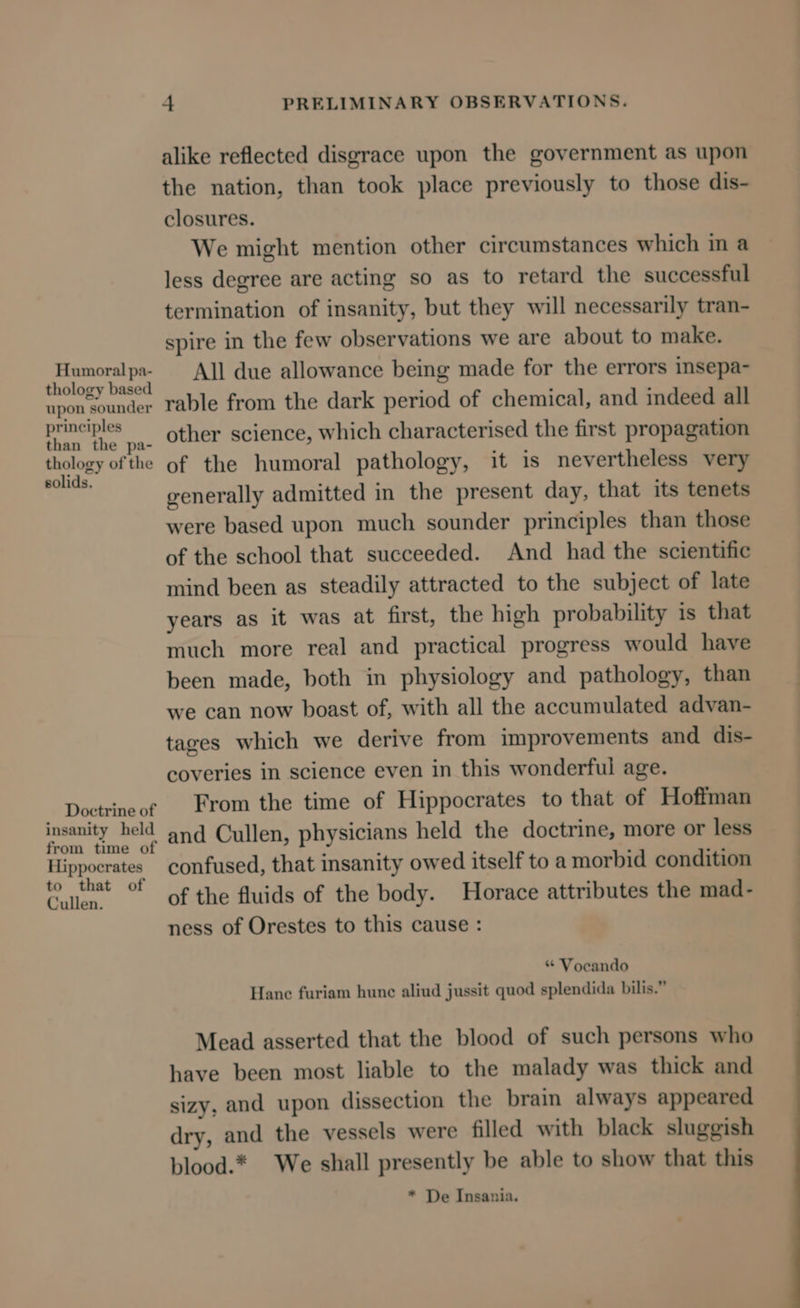 Humoral pa- thology based upon sounder principles than the pa- thology of the solids. Doctrine of insanity held from time of Hippocrates to that of Cullen. -+ PRELIMINARY OBSERVATIONS. alike reflected disgrace upon the government as upon the nation, than took place previously to those dis- closures. We might mention other circumstances which in a less degree are acting so as to retard the successful termination of insanity, but they will necessarily tran- spire in the few observations we are about to make. All due allowance being made for the errors insepa- rable from the dark period of chemical, and indeed all other science, which characterised the first propagation of the humoral pathology, it is nevertheless very generally admitted in the present day, that its tenets were based upon much sounder principles than those of the school that succeeded. And had the scientific mind been as steadily attracted to the subject of late years as it was at first, the high probability is that much more real and practical progress would have been made, both in physiology and pathology, than we can now boast of, with all the accumulated advan- tages which we derive from improvements and dis- coveries in science even in this wonderful age. From the time of Hippocrates to that of Hoffman and Cullen, physicians held the doctrine, more or less confused, that insanity owed itself to a morbid condition of the fluids of the body. Horace attributes the mad- ness of Orestes to this cause : “ Vocando Hane furiam hune aliud jussit quod splendida bilis.” Mead asserted that the blood of such persons who have been most liable to the malady was thick and sizy, and upon dissection the brain always appeared dry, and the vessels were filled with black sluggish blood.* We shall presently be able to show that this * De Insania.