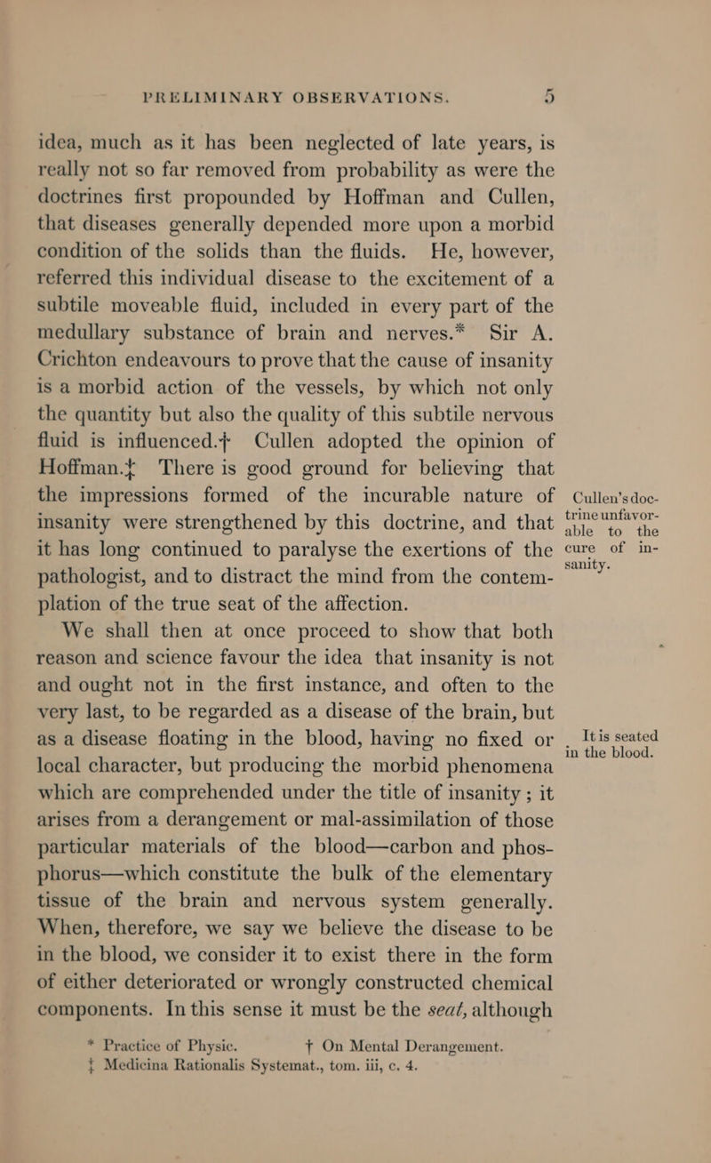 idea, much as it has been neglected of late years, is really not so far removed from probability as were the doctrines first propounded by Hoffman and Cullen, that diseases generally depended more upon a morbid condition of the solids than the fluids. He, however, referred this individual disease to the excitement of a subtile moveable fluid, included in every part of the medullary substance of brain and nerves.* Sir A. Crichton endeavours to prove that the cause of insanity is a morbid action of the vessels, by which not only the quantity but also the quality of this subtile nervous fluid is influenced.+ Cullen adopted the opinion of Hoffman.t There is good ground for believing that the impressions formed of the incurable nature of insanity were strengthened by this doctrine, and that it has long continued to paralyse the exertions of the pathologist, and to distract the mind from the contem- plation of the true seat of the affection. We shall then at once proceed to show that both reason and science favour the idea that insanity is not and ought not in the first instance, and often to the very last, to be regarded as a disease of the brain, but as a disease floating in the blood, having no fixed or local character, but producing the morbid phenomena which are comprehended under the title of insanity ; it arises from a derangement or mal-assimilation of those particular materials of the blood—carbon and phos- phorus—which constitute the bulk of the elementary tissue of the brain and nervous system generally. When, therefore, we say we believe the disease to be in the blood, we consider it to exist there in the form of either deteriorated or wrongly constructed chemical components. In this sense it must be the sea/, although * Practice of Physic. ft On Mental Derangement. { Medicina Rationalis Systemat., tom. iii, c. 4. Cullen’s doc- trine unfavor- able to the cure of in- sanity. It is seated in the blood.