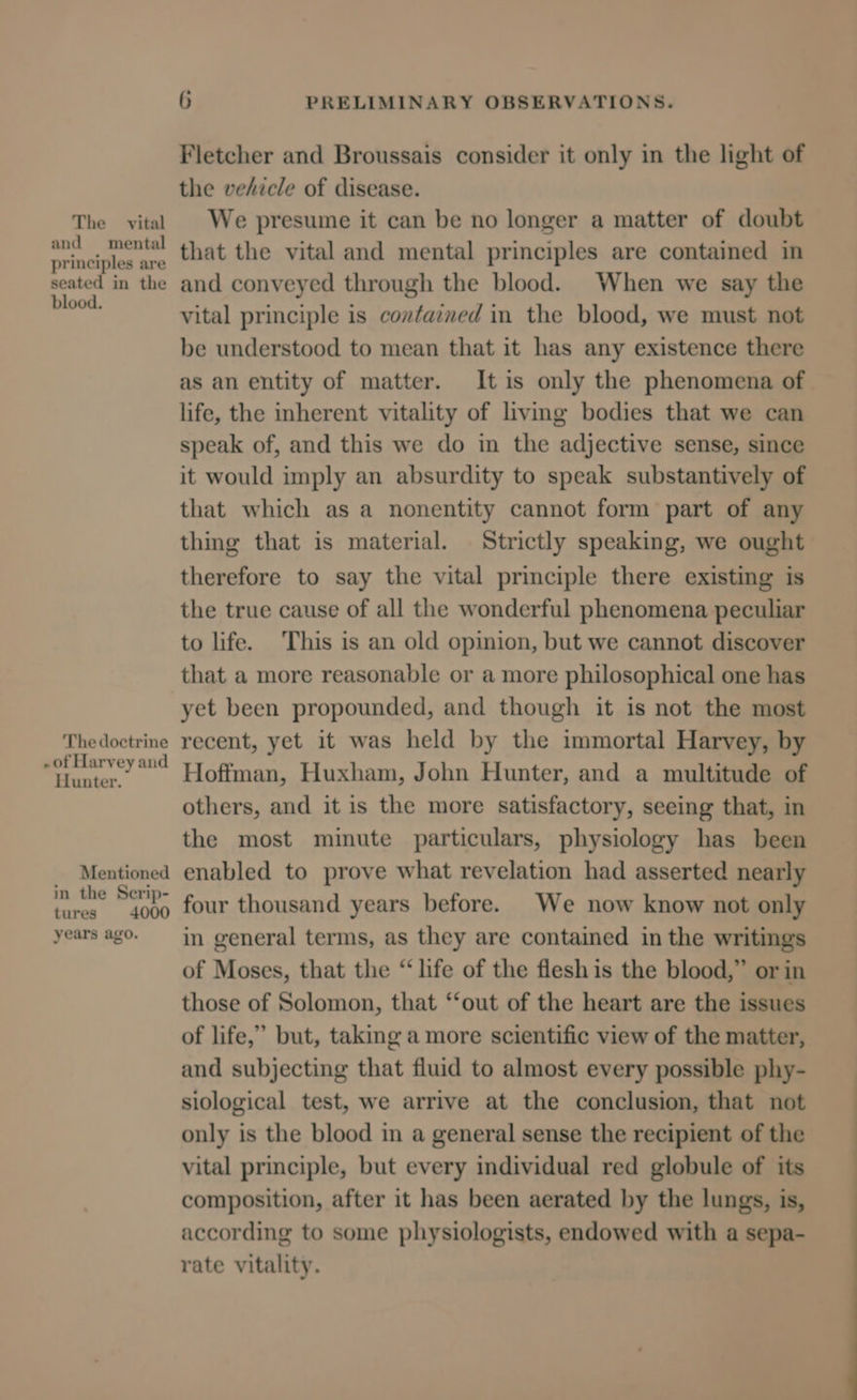 The vital and mental principles are seated in the blood. The doctrine . of Harvey and Hunter. Mentioned in the Serip- tures 4000 years ago. 6 PRELIMINARY OBSERVATIONS. Fletcher and Broussais consider it only in the light of the vehicle of disease. We presume it can be no longer a matter of doubt that the vital and mental principles are contained in and conveyed through the blood. When we say the vital principle is contained in the blood, we must not be understood to mean that it has any existence there as an entity of matter. It is only the phenomena of life, the inherent vitality of living bodies that we can speak of, and this we do in the adjective sense, since it would imply an absurdity to speak substantively of that which as a nonentity cannot form part of any thing that is material. Strictly speaking, we ought therefore to say the vital principle there existing is the true cause of all the wonderful phenomena peculiar to life. This is an old opinion, but we cannot discover that a more reasonable or a more philosophical one has yet been propounded, and though it is not the most recent, yet it was held by the immortal Harvey, by Hoffman, Huxham, John Hunter, and a multitude of others, and it is the more satisfactory, seeing that, in the most mimute particulars, physiology has been enabled to prove what revelation had asserted nearly four thousand years before. We now know not only in general terms, as they are contained in the writings of Moses, that the “life of the fleshis the blood,” or in those of Solomon, that “‘out of the heart are the issues of life,” but, taking a more scientific view of the matter, and subjecting that fluid to almost every possible phy- siological test, we arrive at the conclusion, that not only is the blood in a general sense the recipient of the vital principle, but every individual red globule of its composition, after it has been aerated by the lungs, is, according to some physiologists, endowed with a sepa- rate vitality.