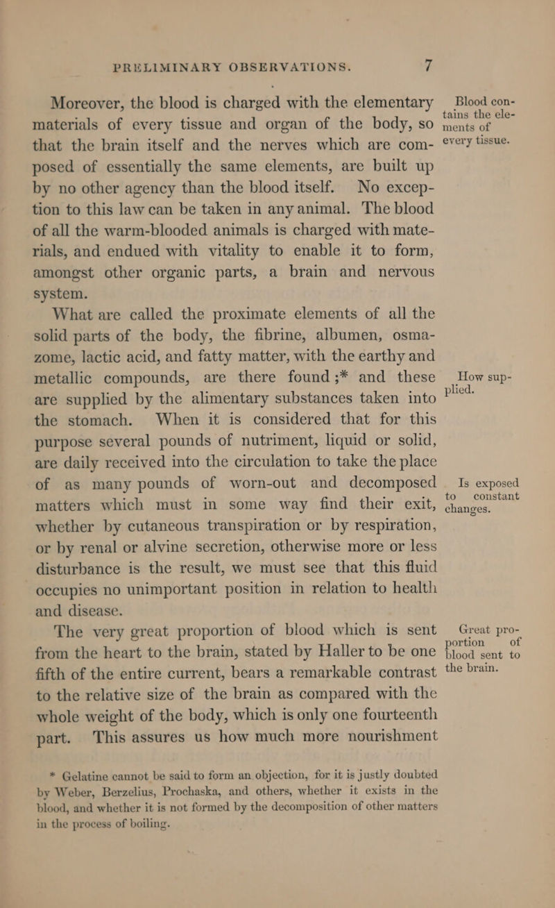 Moreover, the blood is charged with the elementary materials of every tissue and organ of the body, so that the brain itself and the nerves which are com- posed of essentially the same elements, are built up by no other agency than the blood itself. No excep- tion to this law can be taken in any animal. The blood of all the warm-blooded animals is charged with mate- rials, and endued with vitality to enable it to form, amongst other organic parts, a brain and nervous system. What are called the proximate elements of all the solid parts of the body, the fibrine, albumen, osma- zome, lactic acid, and fatty matter, with the earthy and metallic compounds, are there found ;* and these are supplied by the alimentary substances taken into the stomach. When it is considered that for this purpose several pounds of nutriment, liquid or solid, are daily received into the circulation to take the place of as many pounds of worn-out and decomposed matters which must in some way find their exit, whether by cutaneous transpiration or by respiration, or by renal or alvine secretion, otherwise more or less disturbance is the result, we must see that this fluid occupies no unimportant position in relation to health and disease. The very great proportion of blood which is sent from the heart to the brain, stated by Haller to be one fifth of the entire current, bears a remarkable contrast to the relative size of the brain as compared with the whole weight of the body, which is only one fourteenth part. This assures us how much more nourishment * Gelatine cannot be said to form an objection, for it is justly doubted by Weber, Berzelius, Prochaska, and others, whether it exists in the blood, and whether it is not formed by the decomposition of other matters in the process of boiling. Blood con- tains the ele- ments of every tissue. How sup- plied. Is exposed to constant changes. Great pro- portion of blood sent to the brain.