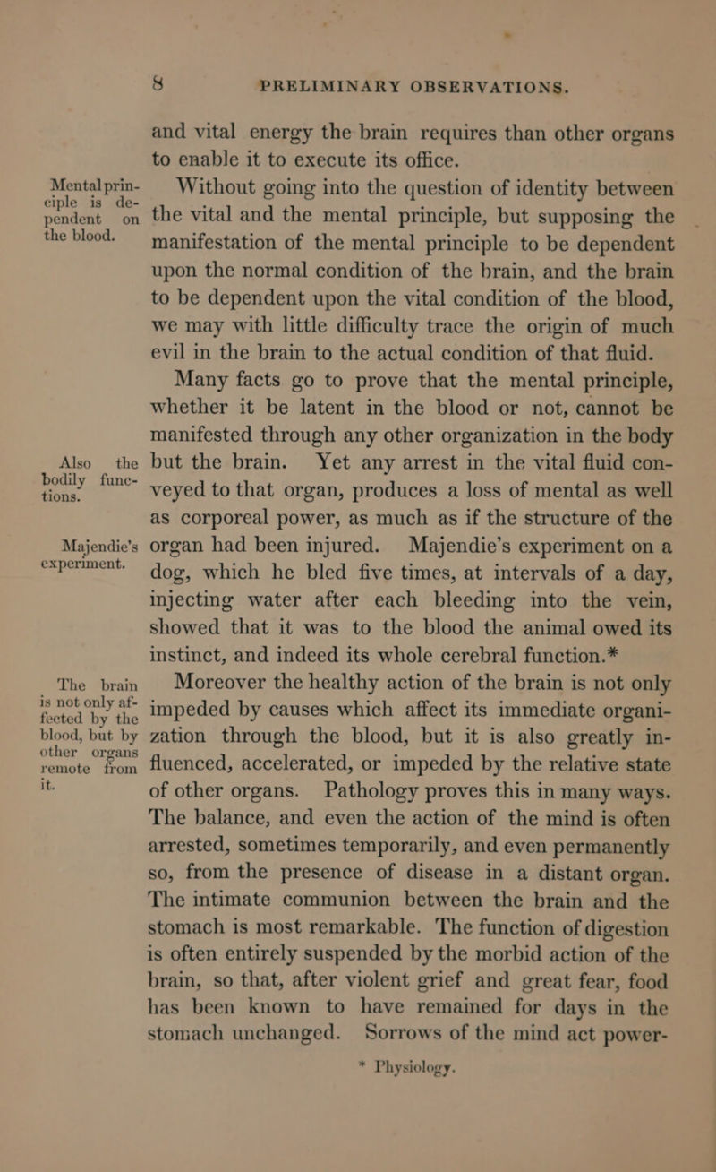 Mental prin- ciple is de- pendent on the blood. Also the bodily func- tions. Majendie’s experiment. The brain is not only af- fected by the blood, but by other organs remote from it. &amp; PRELIMINARY OBSERVATIONS. and vital energy the brain requires than other organs to enable it to execute its office. Without going into the question of identity between the vital and the mental principle, but supposing the manifestation of the mental principle to be dependent upon the normal condition of the brain, and the brain to be dependent upon the vital condition of the blood, we may with little difficulty trace the origin of much evil in the brain to the actual condition of that fluid. Many facts go to prove that the mental principle, whether it be latent in the blood or not, cannot be manifested through any other organization in the body but the brain. Yet any arrest in the vital fluid con- veyed to that organ, produces a loss of mental as well as corporeal power, as much as if the structure of the organ had been injured. Majendie’s experiment on a dog, which he bled five times, at intervals of a day, injecting water after each bleeding into the vein, showed that it was to the blood the animal owed its instinct, and indeed its whole cerebral function.* Moreover the healthy action of the brain is not only impeded by causes which affect its immediate organi- zation through the blood, but it is also greatly in- fluenced, accelerated, or impeded by the relative state of other organs. Pathology proves this in many ways. The balance, and even the action of the mind is often arrested, sometimes temporarily, and even permanently so, from the presence of disease in a distant organ. The intimate communion between the brain and the stomach is most remarkable. The function of digestion is often entirely suspended by the morbid action of the brain, so that, after violent grief and great fear, food has been known to have remained for days in the stomach unchanged. Sorrows of the mind act power- * Physiology.