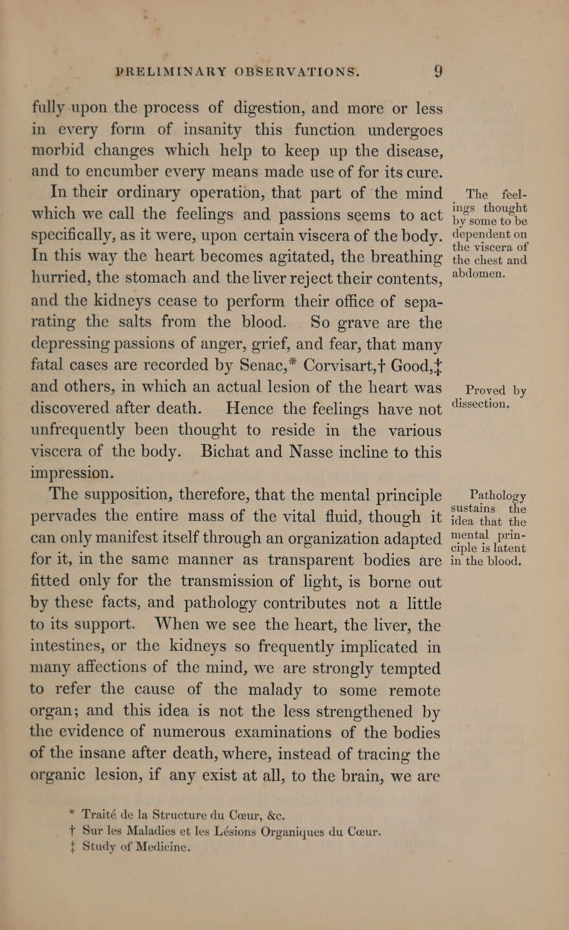 fully upon the process of digestion, and more or less in every form of insanity this function undergoes morbid changes which help to keep up the disease, and to encumber every means made use of for its cure. In their ordinary operation, that part of the mind which we call the feelings and passions seems to act specifically, as it were, upon certain viscera of the body. In this way the heart becomes agitated, the breathing hurried, the stomach and the liver reject their contents, and the kidneys cease to perform their office of sepa- rating the salts from the blood. So grave are the depressing passions of anger, grief, and fear, that many fatal cases are recorded by Senac,* Corvisart,+ Good,* and others, in which an actual lesion of the heart was discovered after death. Hence the feelings have not unfrequently been thought to reside in the various viscera of the body. Bichat and Nasse incline to this impression. The supposition, therefore, that the menta! principle pervades the entire mass of the vital fluid, though it can only manifest itself through an organization adapted for it, in the same manner as transparent bodies are fitted only for the transmission of light, is borne out by these facts, and pathology contributes not a little to its support. When we see the heart, the liver, the intestines, or the kidneys so frequently implicated in many affections of the mind, we are strongly tempted to refer the cause of the malady to some remote organ; and this idea is not the less strengthened by the evidence of numerous examinations of the bodies of the insane after death, where, instead of tracing the organic lesion, if any exist at all, to the brain, we are * Traité de la Structure du Ceeur, &amp;c. 7 Sur les Maladies et les Lésions Organiques du Ceur. { Study of Medicine. The feel- ings thought by some to be dependent on the viscera of the chest and abdomen. Proved by dissection. Pathology sustains the idea that the mental prin- ciple is latent in the blood,