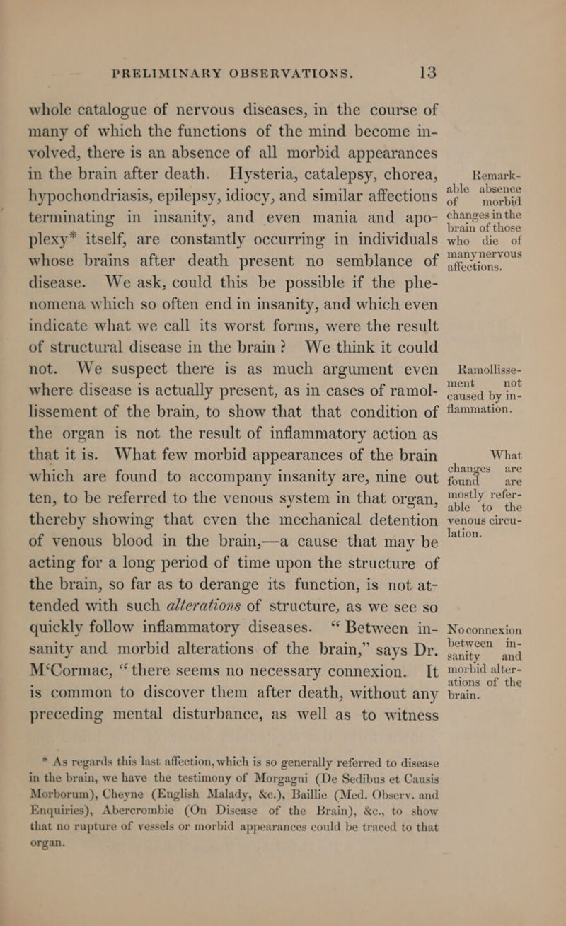 whole catalogue of nervous diseases, in the course of many of which the functions of the mind become in- volved, there is an absence of all morbid appearances in the brain after death. Hysteria, catalepsy, chorea, hypochondriasis, epilepsy, idiocy, and similar affections terminating in insanity, and even mania and apo- plexy* itself, are constantly occurring in individuals whose brains after death present no semblance of disease. We ask, could this be possible if the phe- nomena which so often end in insanity, and which even indicate what we call its worst forms, were the result of structural disease in the brain? We think it could not. We suspect there is as much argument even where disease is actually present, as in cases of ramol- lissement of the brain, to show that that condition of the organ is not the result of inflammatory action as that it is. What few morbid appearances of the brain which are found to accompany insanity are, nine out ten, to be referred to the venous system in that organ, thereby showing that even the mechanical detention of venous blood in the brain,—a cause that may be acting for a long period of time upon the structure of the brain, so far as to derange its function, is not at- tended with such a//erations of structure, as we see so quickly follow inflammatory diseases. ‘ Between in- sanity and morbid alterations of the brain,” says Dr. M‘Cormac, “there seems no necessary connexion. It is common to discover them after death, without any preceding mental disturbance, as well as to witness * As regards this last affection, which is so generally referred to disease in the brain, we have the testimony of Morgagni (De Sedibus et Causis Morborum), Cheyne (English Malady, &amp;c.), Baillie (Med. Obsery. and Enquiries), Abercrombie (On Disease of the Brain), &amp;c., to show that no rupture of vessels or morbid appearances could be traced to that organ. Remark- able absence of morbid changes in the brain of those who die of many nervous affections. Ramollisse- ment not caused by in- flammation. What changes are found are mostly refer- able to the venous circu- lation. Noconnexion between in- sanity and morbid alter- ations of the brain.