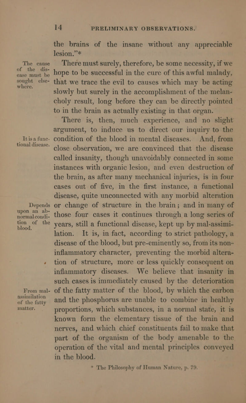 The cause of the dis- ease must be sought else- where. It is a fune- tional disease. Depends upon an ab- normal condi- tion of the blood. From mal- assimilation of the fatty matter. 14 PRELIMINARY OBSERVATIONS. the brains of the insane without any appreciable lesion.”* There must surely, therefore, be some necessity, if we hope to be successful in the cure of this awful malady, that we trace the evil to causes which may be acting slowly but surely in the accomplishment of the melan- choly result, long before they can be directly pointed to in the brain as actually existing in that organ. There is, then, much experience, and no slight argument, to induce us to direct our inquiry to the condition of the blood in mental diseases. And, from close observation, we are convinced that the disease called insanity, though unavoidably connected in some instances with organic lesion, and even destruction of the brain, as after many mechanical injuries, is in four cases out of five, in the first imstance, a functional disease, quite unconnected with any morbid alteration or change of structure in the brain; and in many of those four cases it continues through a long series of years, still a functional disease, kept up by mal-assimi- lation. It is, in fact, according to strict pathology, a disease of the blood, but pre-eminently so, from its non- inflammatory character, preventing the morbid altera- tion of structure, more or less quickly consequent on inflammatory diseases. We believe that insanity in such cases is immediately caused by the deterioration of the fatty matter of the blood, by which the carbon and the phosphorus are unable to combine in healthy proportions, which substances, in a normal state, it is known form the elementary tissue of the brain and nerves, and which chief constituents fail to make that part of the organism of the body amenable to the operation of the vital and mental principles conveyed in the blood. * The Philosophy of Human Nature, p. 79.