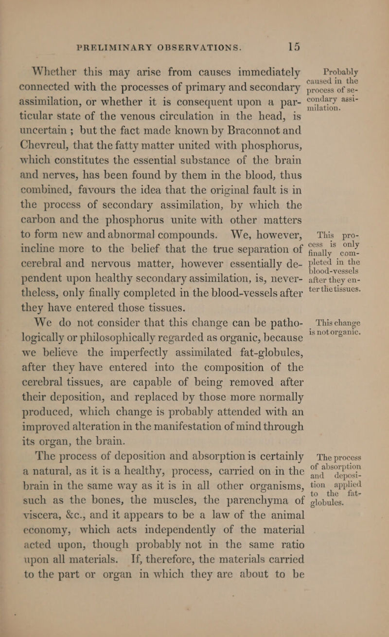 Whether this may arise from causes immediately connected with the processes of primary and secondary assimilation, or whether it is consequent upon a par- ticular state of the venous circulation in the head, is uncertain ; but the fact made known by Braconnot and Chevreul, that the fatty matter united with phosphorus, which constitutes the essential substance of the brain and nerves, has been found by them in the blood, thus combined, favours the idea that the original fault is in the process of secondary assimilation, by which the carbon and the phosphorus unite with other matters to form new andabnormal compounds. We, however, incline more to the belief that the true separation of cerebral and nervous matter, however essentially de- pendent upon healthy secondary assimilation, is, never- theless, only finally completed in the blood-vessels after they have entered those tissues. We do not consider that this change can be patho- logically or philosophically regarded as organic, because we believe the imperfectly assimilated fat-globules, after they have entered into the composition of the cerebral tissues, are capable of being removed after their deposition, and replaced by those more normally produced, which change is probably attended with an improved alteration in the manifestation of mind through its organ, the brain. The process of deposition and absorption is certainly a natural, as it is a healthy, process, carried on in the brain in the same way as it is in all other organisms, such as the bones, the muscles, the parenchyma of viscera, &amp;c., and it appears to be a law of the animal economy, which acts independently of the material acted upon, though probably not in the same ratio upon all materials. If, therefore, the materials carried to the part or organ in which they are about to be Probably caused in the process of se- condary assi- milation. This pro- cess is only finally com- pleted in the blood-vessels after they en- ter the tissues. This change is not organic. The process of absorption and deposi- tion applied to the fat- globules.